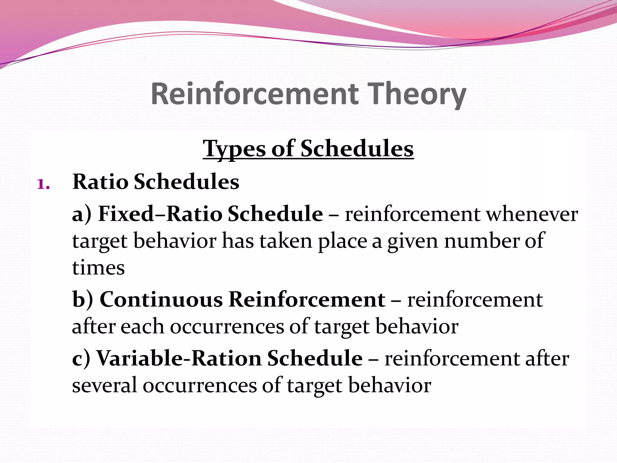 Reinforcement Theory
Types of Schedules
1. Ratio Schedules

a) Fixed–Ratio Schedule – reinforcement whenever
target behavior has taken place a given number of
times
b) Continuous Reinforcement – reinforcement
after each occurrences of target behavior
c) Variable-Ration Schedule – reinforcement after
several occurrences of target behavior

 