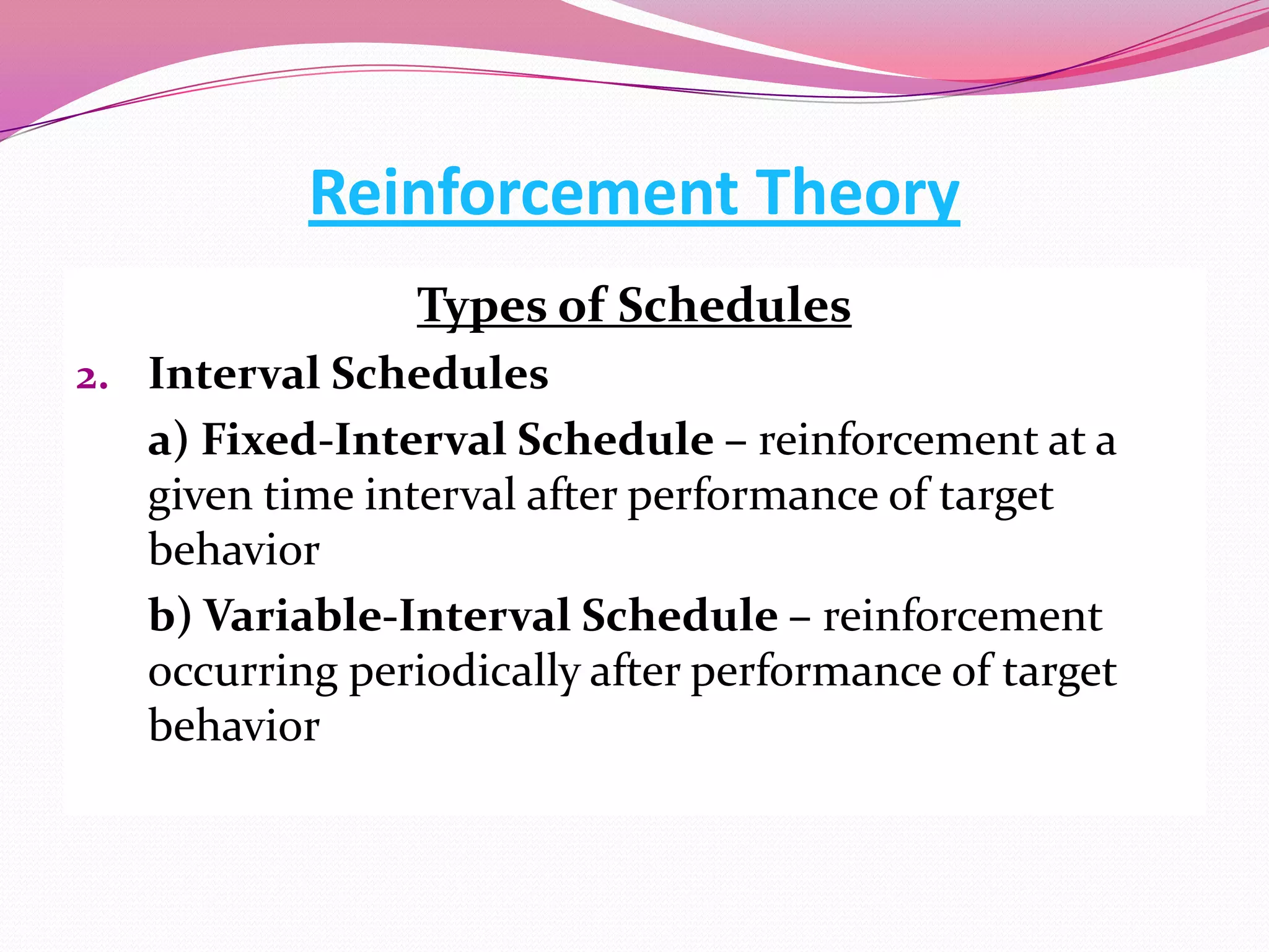 Reinforcement Theory
Types of Schedules
2. Interval Schedules

a) Fixed-Interval Schedule – reinforcement at a
given time interval after performance of target
behavior
b) Variable-Interval Schedule – reinforcement
occurring periodically after performance of target
behavior

 