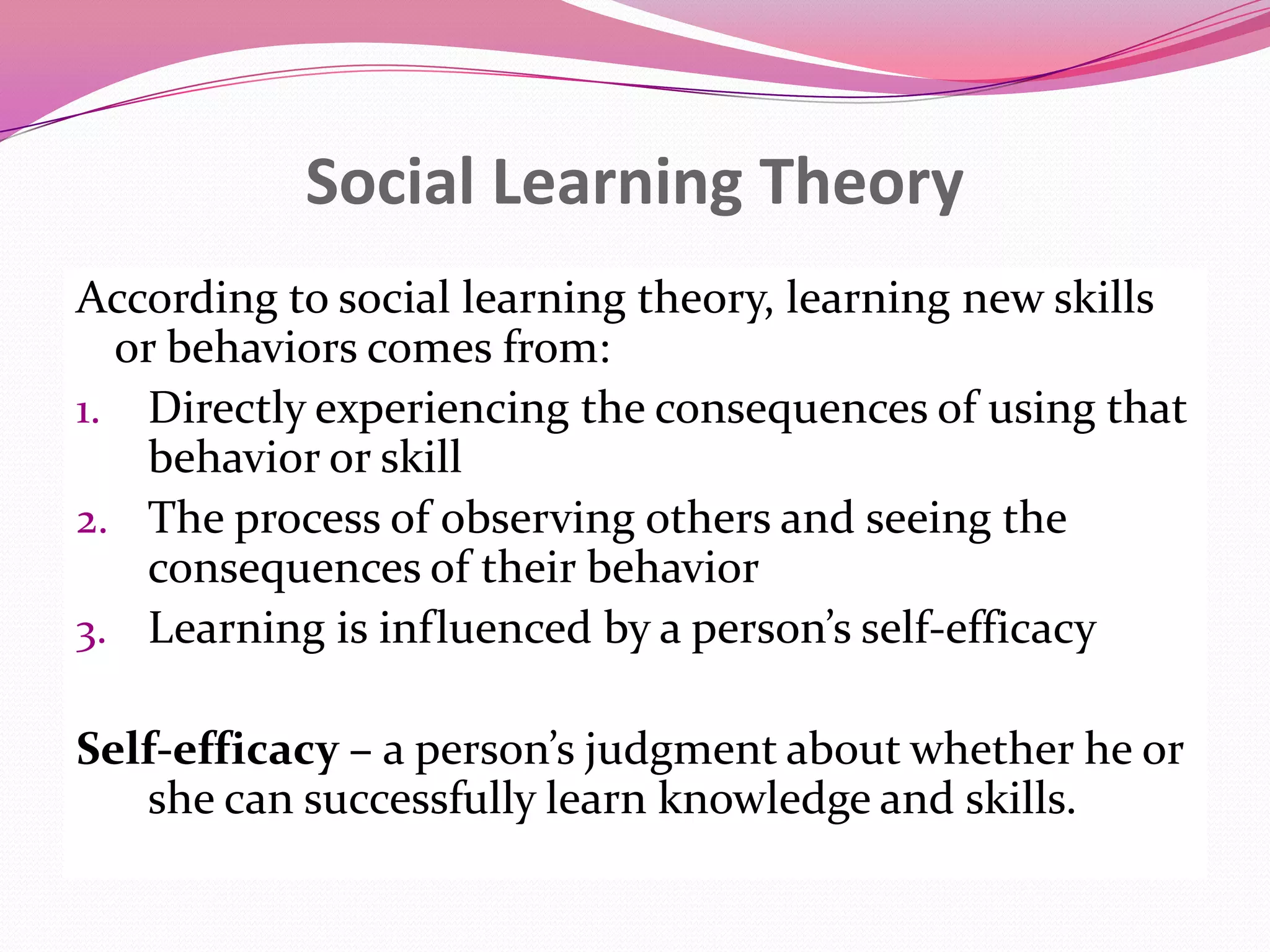 Social Learning Theory
According to social learning theory, learning new skills
or behaviors comes from:
1. Directly experiencing the consequences of using that
behavior or skill
2. The process of observing others and seeing the
consequences of their behavior
3. Learning is influenced by a person’s self-efficacy

Self-efficacy – a person’s judgment about whether he or
she can successfully learn knowledge and skills.

 
