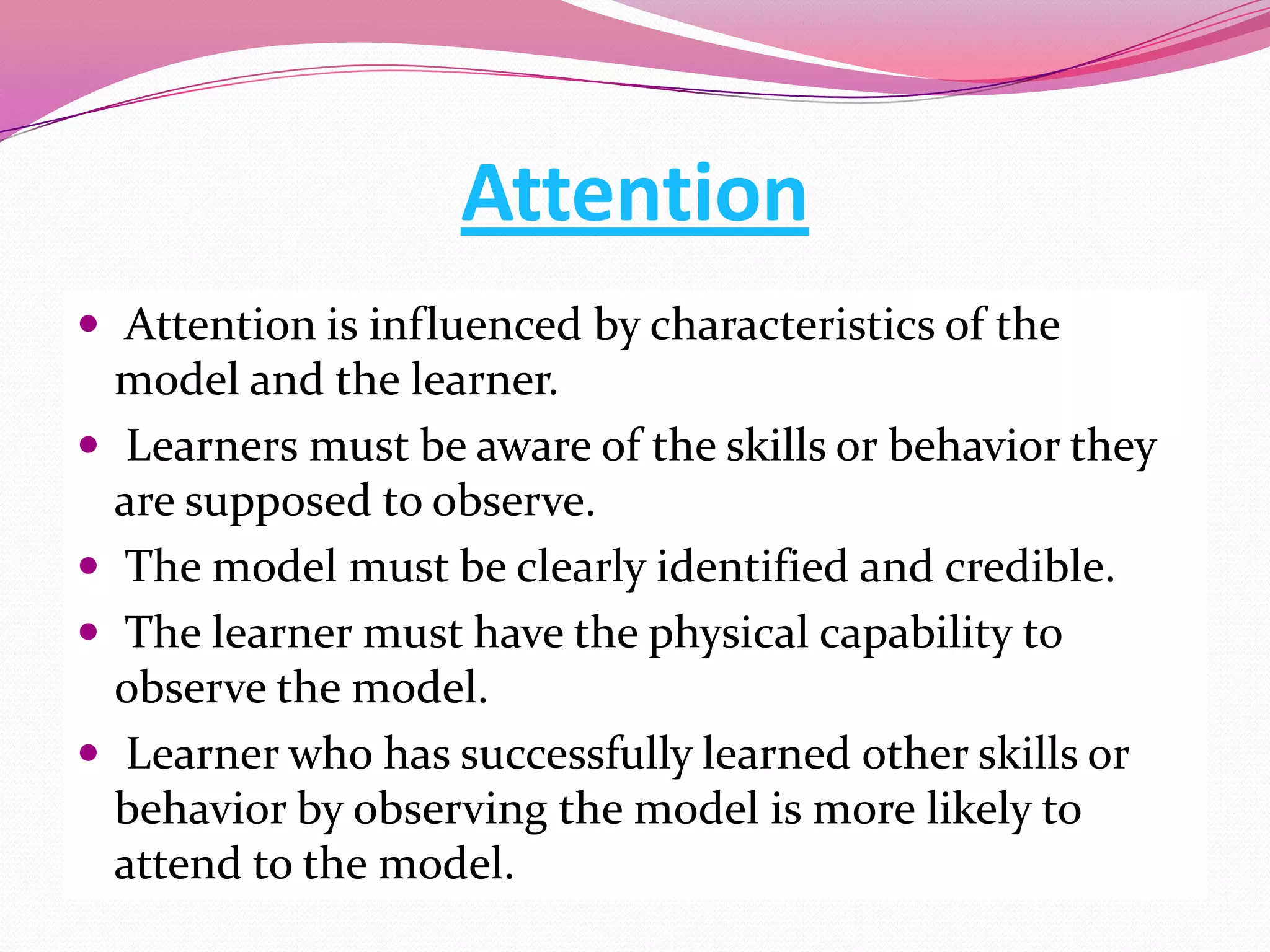 Attention
 Attention is influenced by characteristics of the







model and the learner.
Learners must be aware of the skills or behavior they
are supposed to observe.
The model must be clearly identified and credible.
The learner must have the physical capability to
observe the model.
Learner who has successfully learned other skills or
behavior by observing the model is more likely to
attend to the model.

 