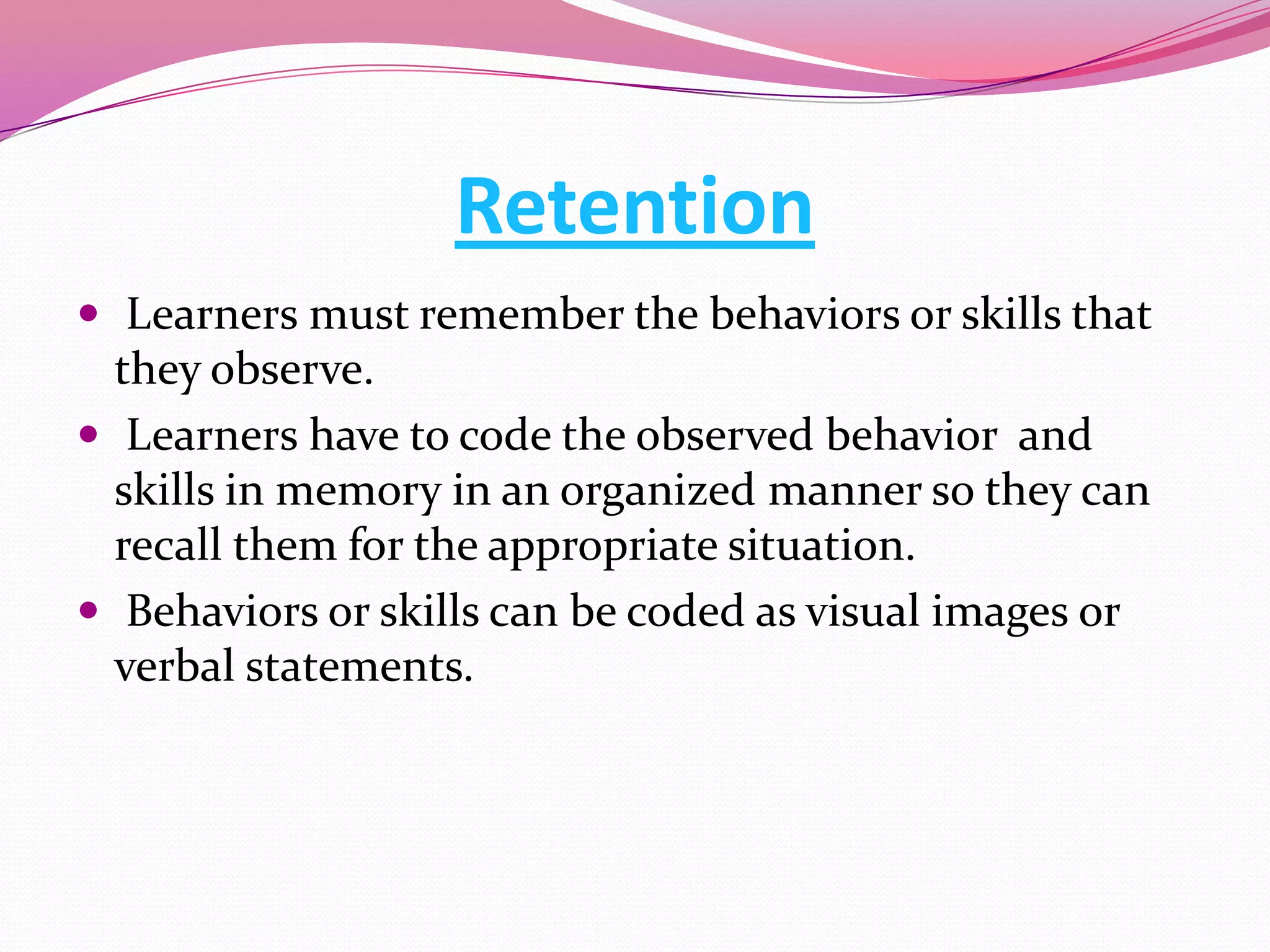 Retention
 Learners must remember the behaviors or skills that

they observe.
 Learners have to code the observed behavior and
skills in memory in an organized manner so they can
recall them for the appropriate situation.
 Behaviors or skills can be coded as visual images or
verbal statements.

 