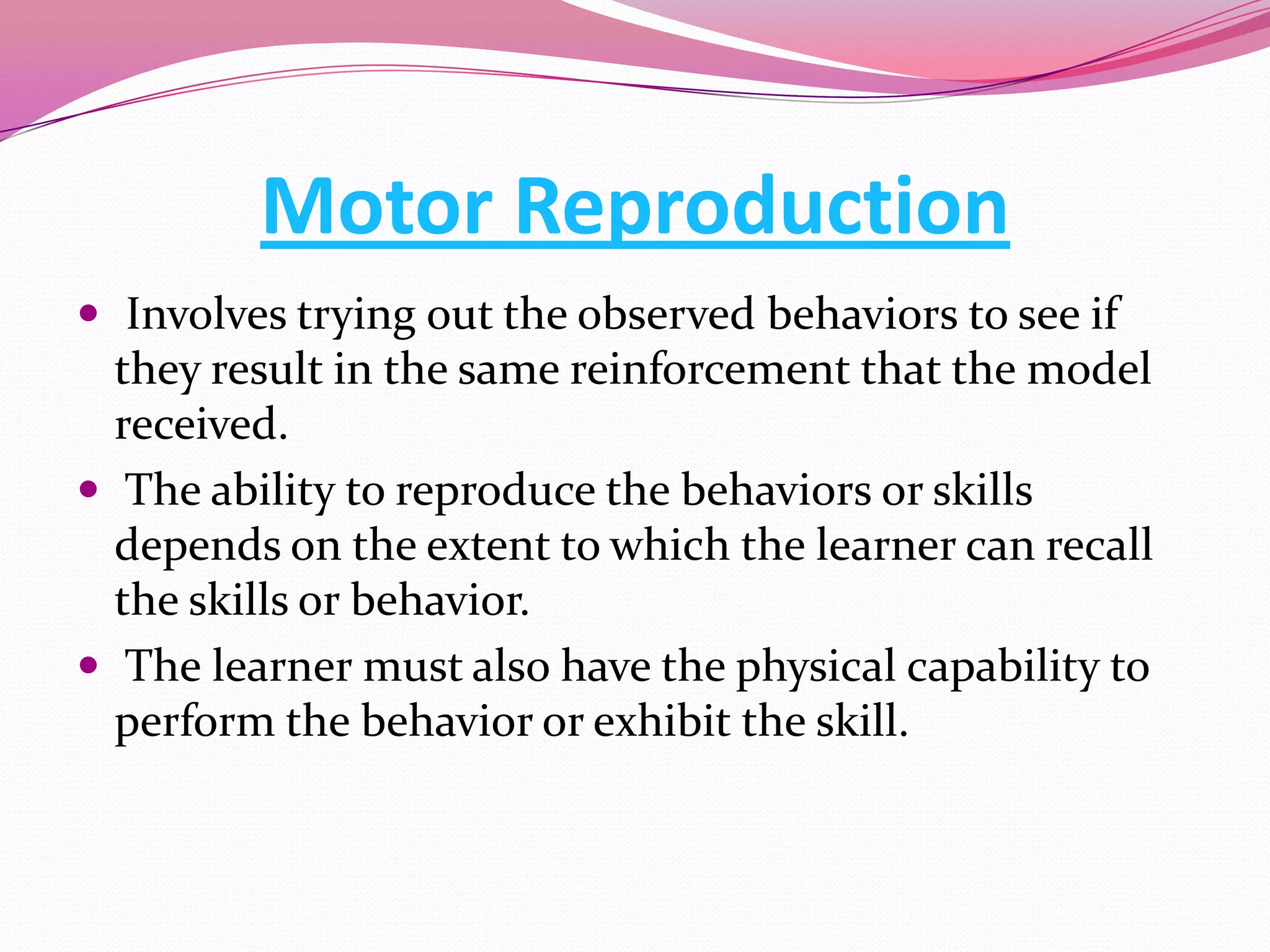 Motor Reproduction
 Involves trying out the observed behaviors to see if

they result in the same reinforcement that the model
received.
 The ability to reproduce the behaviors or skills
depends on the extent to which the learner can recall
the skills or behavior.
 The learner must also have the physical capability to
perform the behavior or exhibit the skill.

 