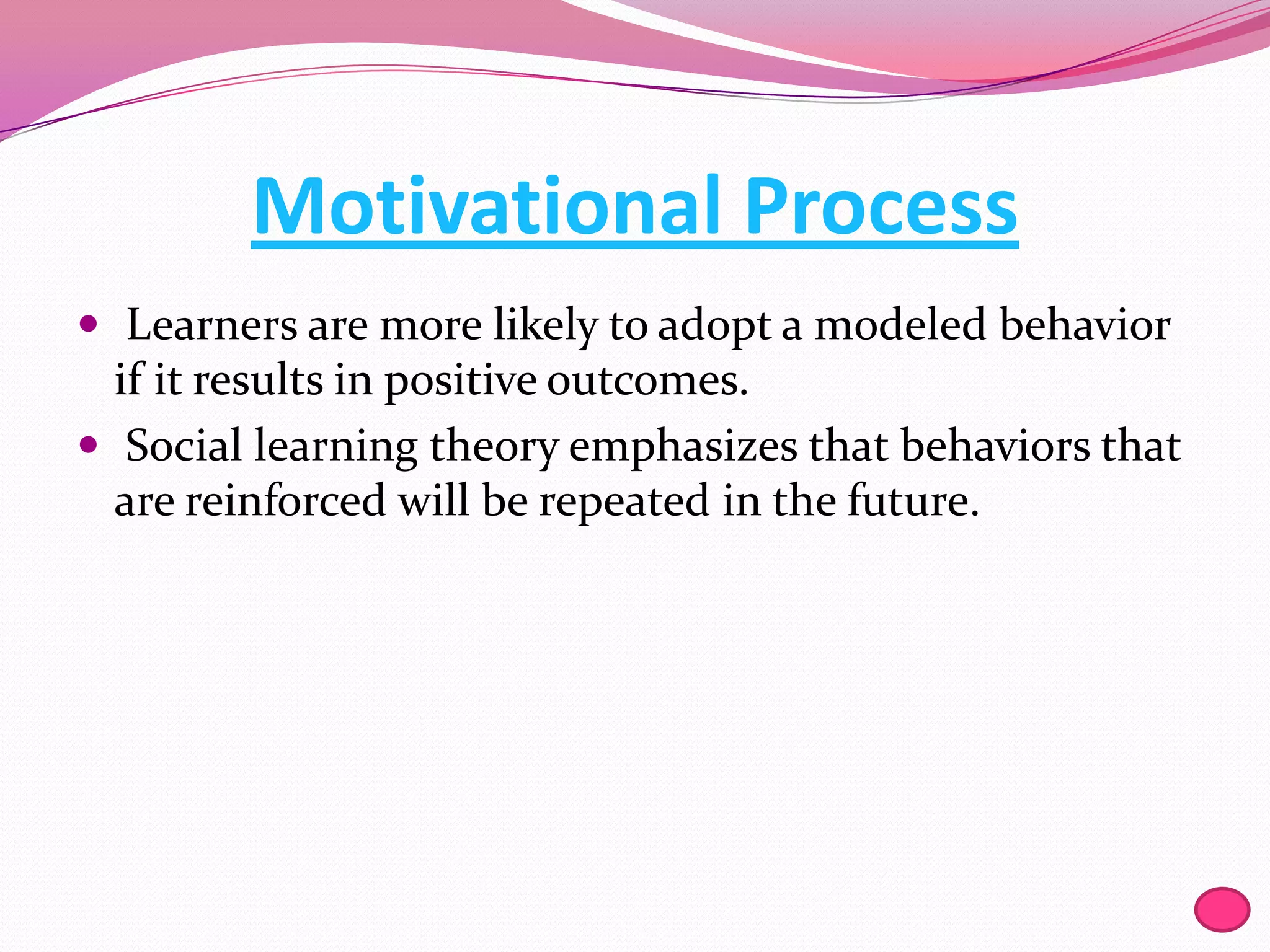 Motivational Process
 Learners are more likely to adopt a modeled behavior

if it results in positive outcomes.
 Social learning theory emphasizes that behaviors that
are reinforced will be repeated in the future.

 