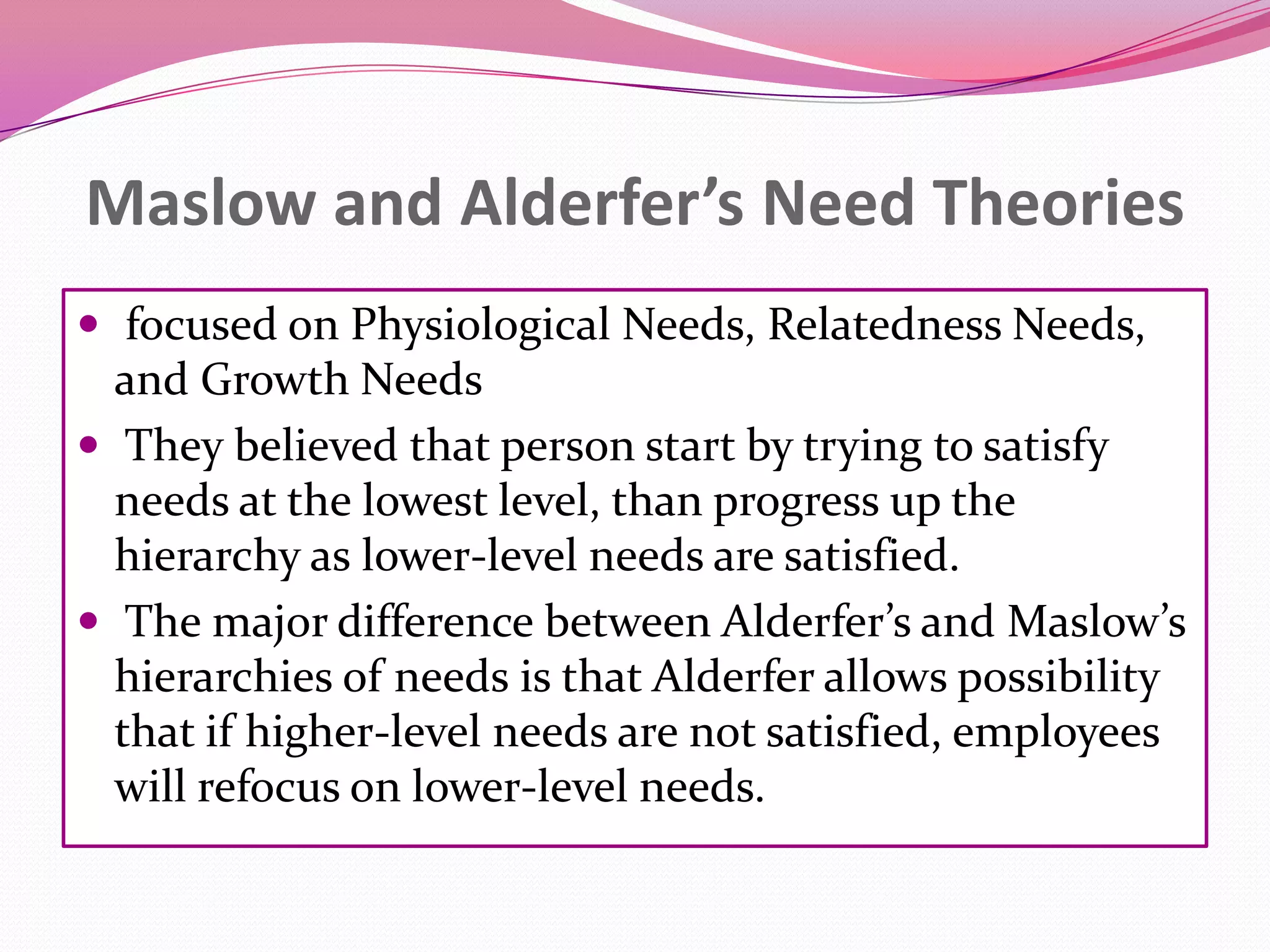 Maslow and Alderfer’s Need Theories
 focused on Physiological Needs, Relatedness Needs,

and Growth Needs
 They believed that person start by trying to satisfy
needs at the lowest level, than progress up the
hierarchy as lower-level needs are satisfied.
 The major difference between Alderfer’s and Maslow’s
hierarchies of needs is that Alderfer allows possibility
that if higher-level needs are not satisfied, employees
will refocus on lower-level needs.

 