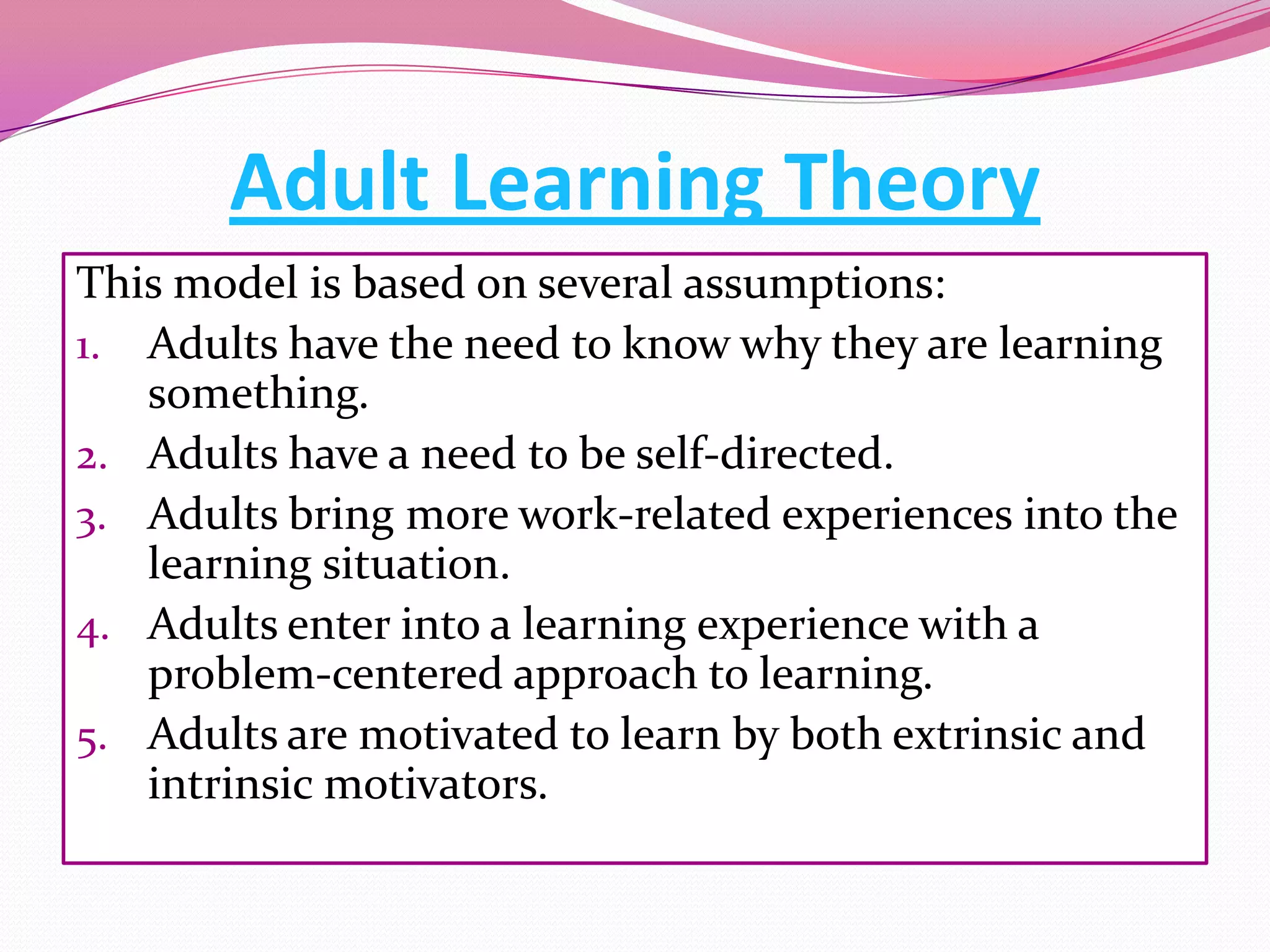Adult Learning Theory
This model is based on several assumptions:
1. Adults have the need to know why they are learning
something.
2. Adults have a need to be self-directed.
3. Adults bring more work-related experiences into the
learning situation.
4. Adults enter into a learning experience with a
problem-centered approach to learning.
5. Adults are motivated to learn by both extrinsic and
intrinsic motivators.

 