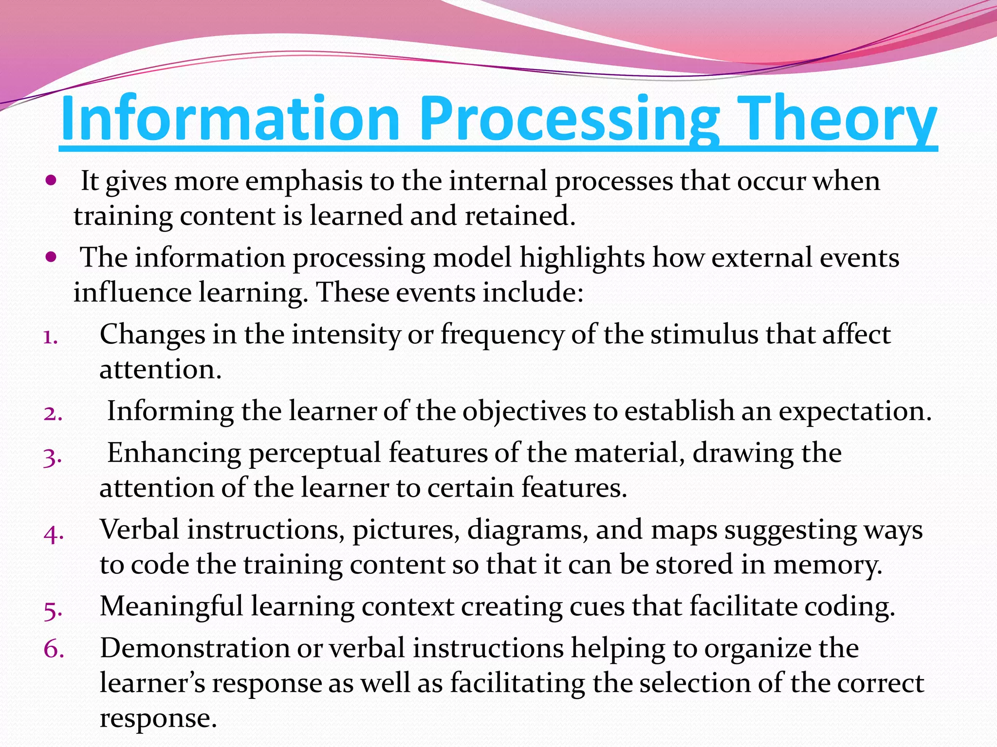 Information Processing Theory
 It gives more emphasis to the internal processes that occur when

training content is learned and retained.
 The information processing model highlights how external events
influence learning. These events include:
1. Changes in the intensity or frequency of the stimulus that affect
attention.
2.
Informing the learner of the objectives to establish an expectation.
3.
Enhancing perceptual features of the material, drawing the
attention of the learner to certain features.
4. Verbal instructions, pictures, diagrams, and maps suggesting ways
to code the training content so that it can be stored in memory.
5. Meaningful learning context creating cues that facilitate coding.
6. Demonstration or verbal instructions helping to organize the
learner’s response as well as facilitating the selection of the correct
response.

 