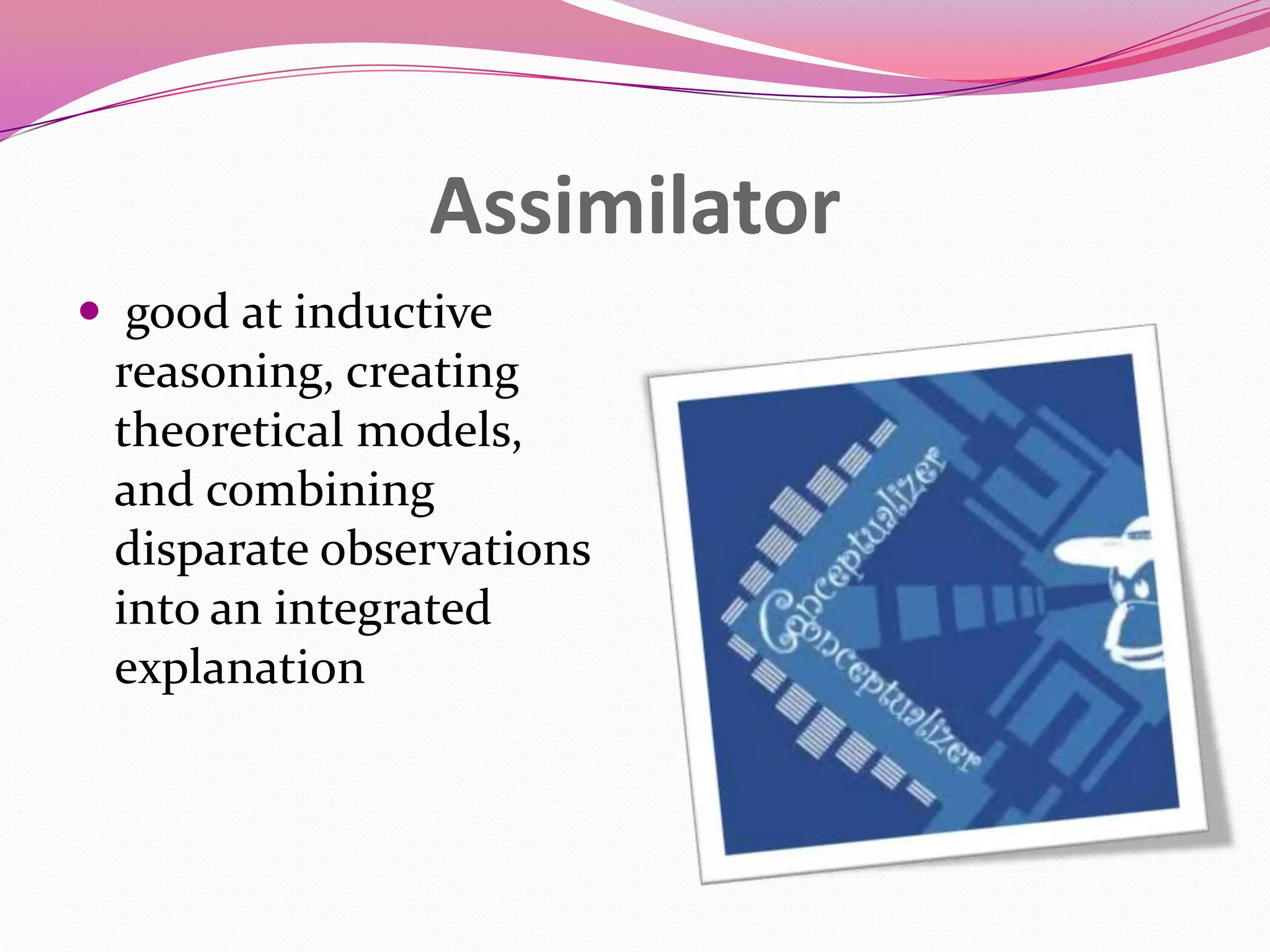 Assimilator
 good at inductive
reasoning, creating
theoretical models,
and combining
disparate observations
into an integrated
explanation

 