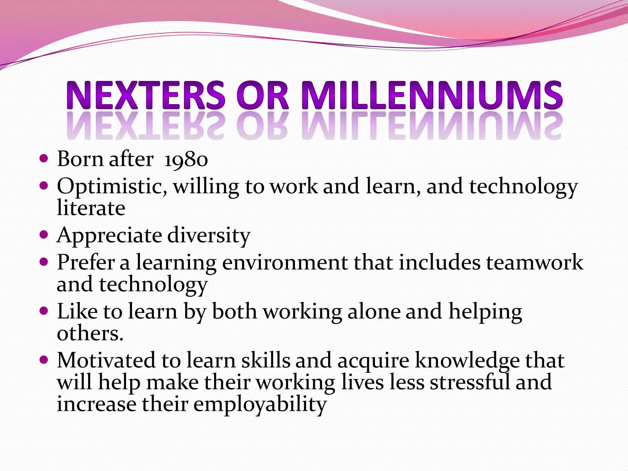  Born after 1980
 Optimistic, willing to work and learn, and technology





literate
Appreciate diversity
Prefer a learning environment that includes teamwork
and technology
Like to learn by both working alone and helping
others.
Motivated to learn skills and acquire knowledge that
will help make their working lives less stressful and
increase their employability

 