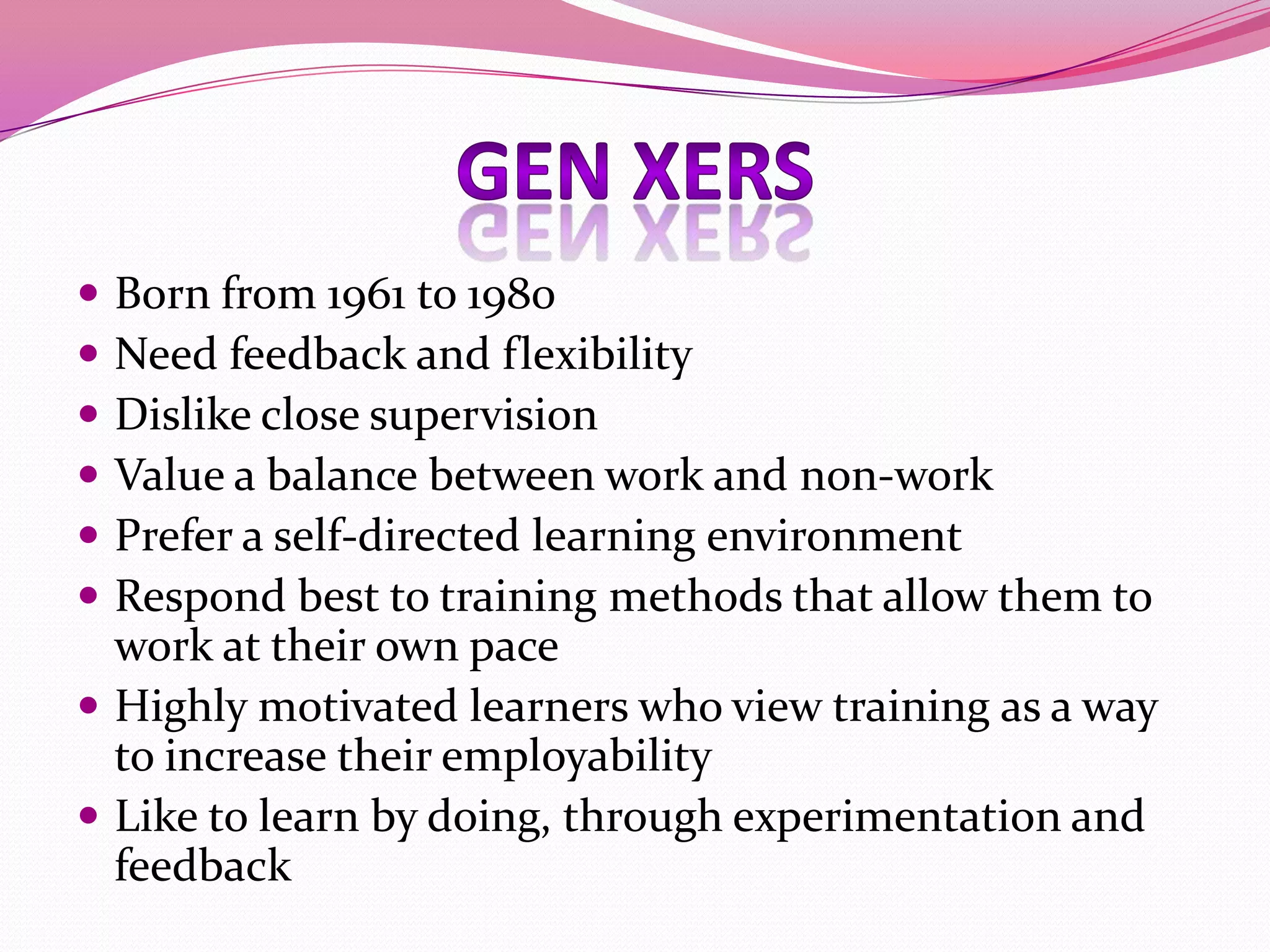 






Born from 1961 to 1980
Need feedback and flexibility
Dislike close supervision
Value a balance between work and non-work
Prefer a self-directed learning environment
Respond best to training methods that allow them to
work at their own pace
 Highly motivated learners who view training as a way
to increase their employability
 Like to learn by doing, through experimentation and
feedback

 