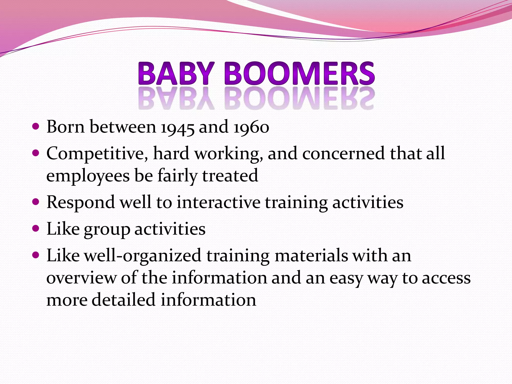  Born between 1945 and 1960
 Competitive, hard working, and concerned that all

employees be fairly treated
 Respond well to interactive training activities
 Like group activities
 Like well-organized training materials with an
overview of the information and an easy way to access
more detailed information

 