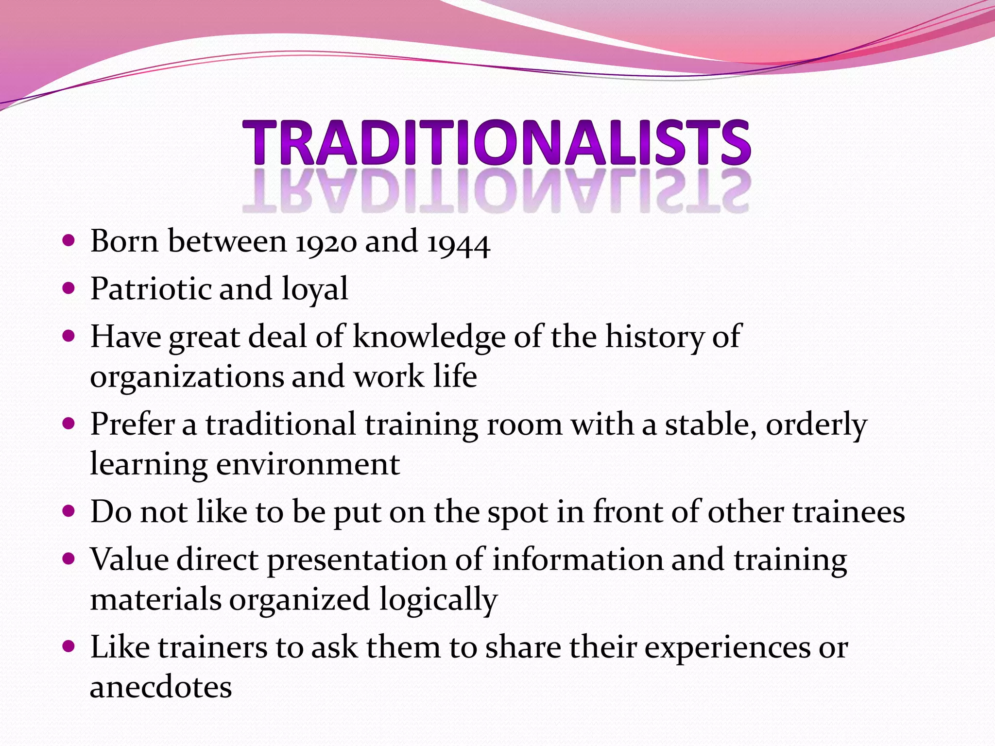  Born between 1920 and 1944
 Patriotic and loyal
 Have great deal of knowledge of the history of





organizations and work life
Prefer a traditional training room with a stable, orderly
learning environment
Do not like to be put on the spot in front of other trainees
Value direct presentation of information and training
materials organized logically
Like trainers to ask them to share their experiences or
anecdotes

 