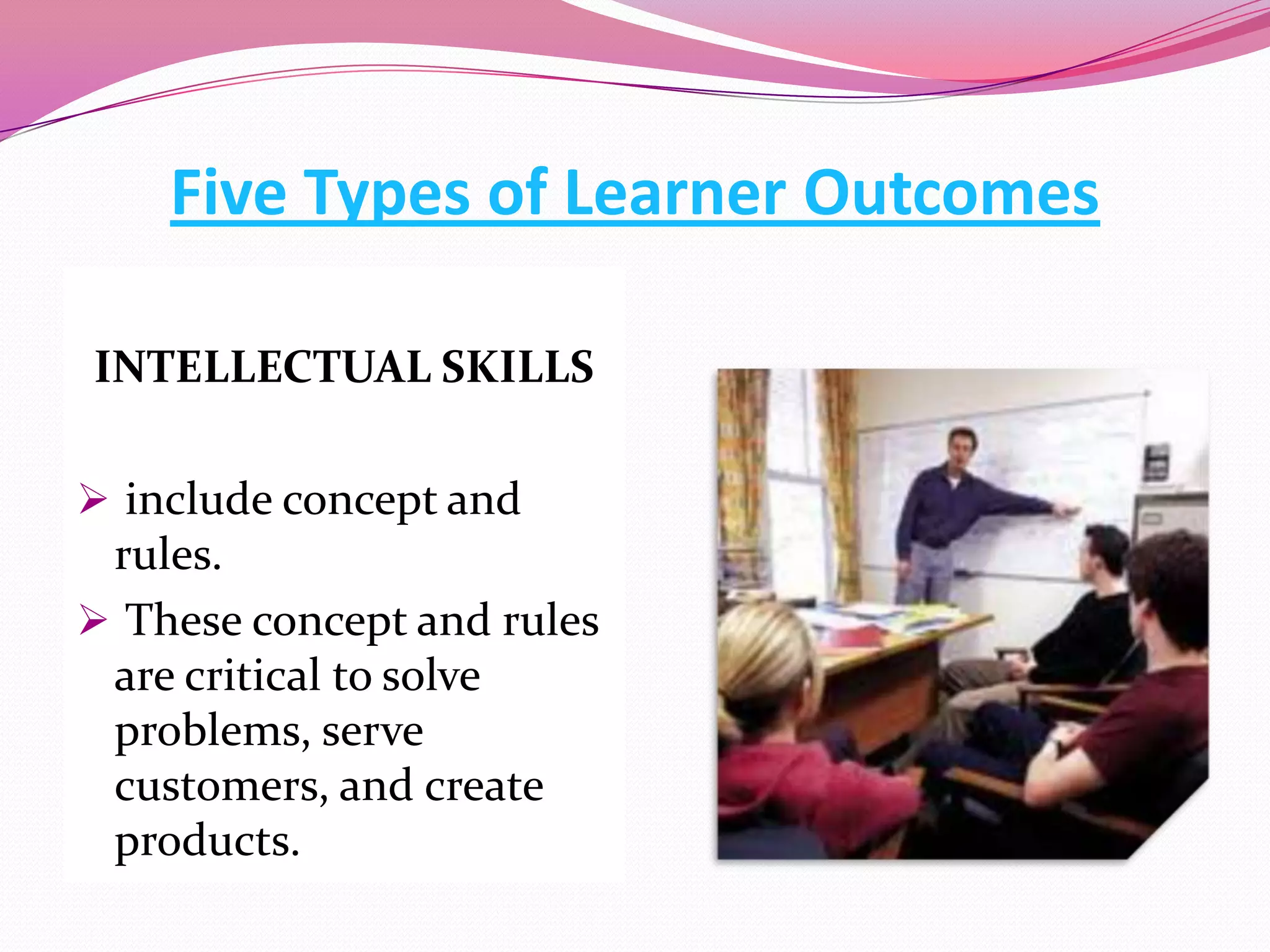 Five Types of Learner Outcomes
INTELLECTUAL SKILLS
 include concept and

rules.
 These concept and rules
are critical to solve
problems, serve
customers, and create
products.

 