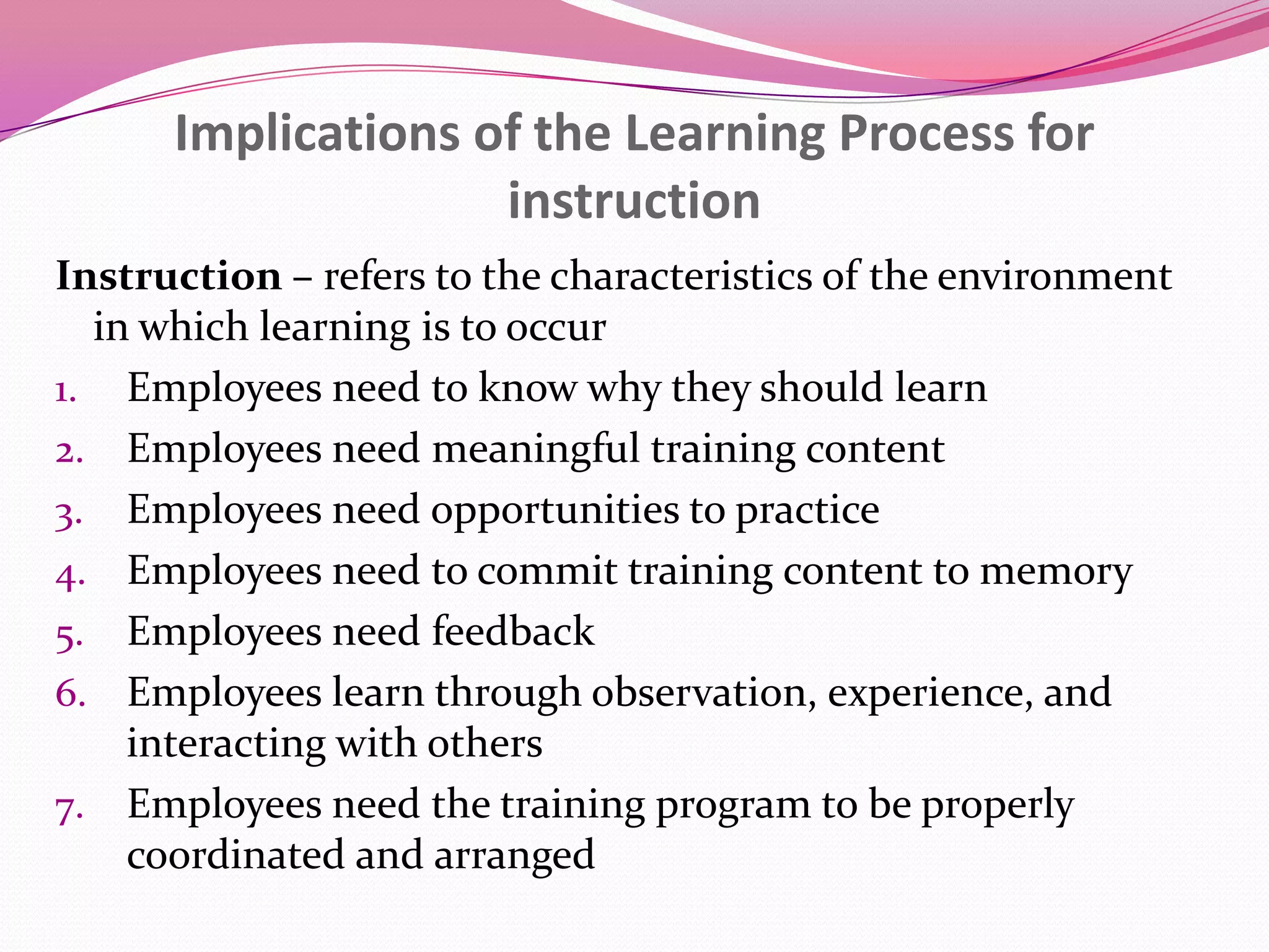 Implications of the Learning Process for
instruction
Instruction – refers to the characteristics of the environment
in which learning is to occur
1. Employees need to know why they should learn
2. Employees need meaningful training content
3. Employees need opportunities to practice
4. Employees need to commit training content to memory
5. Employees need feedback
6. Employees learn through observation, experience, and
interacting with others
7. Employees need the training program to be properly
coordinated and arranged

 