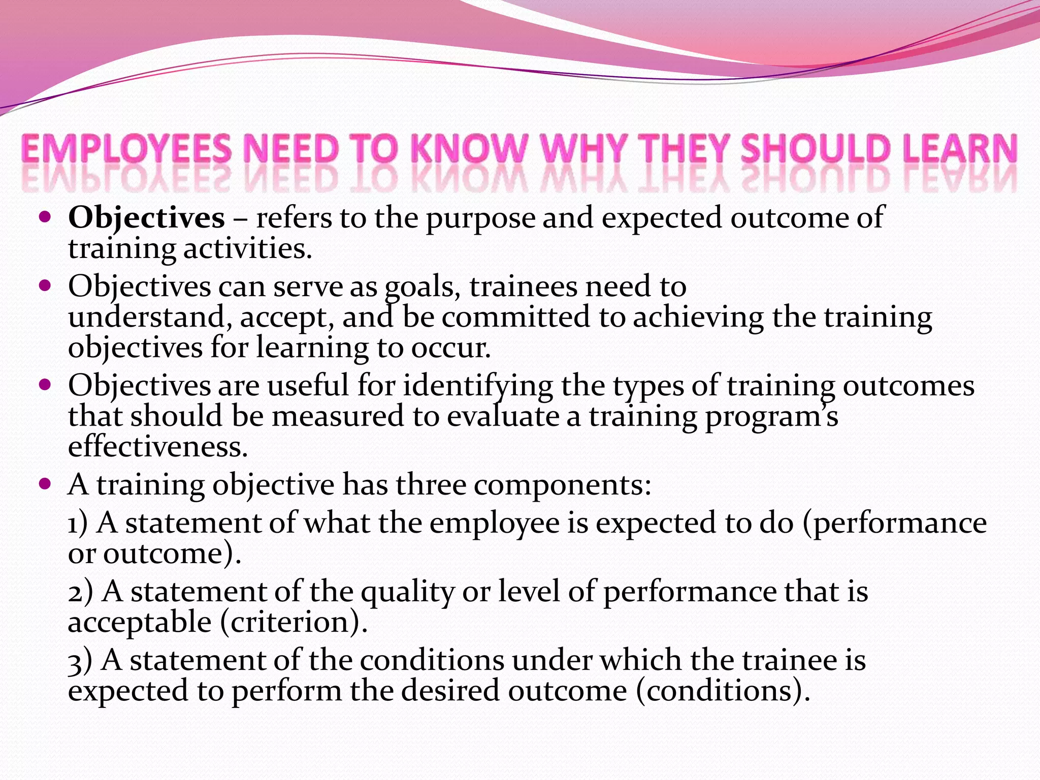  Objectives – refers to the purpose and expected outcome of

training activities.
 Objectives can serve as goals, trainees need to
understand, accept, and be committed to achieving the training
objectives for learning to occur.
 Objectives are useful for identifying the types of training outcomes
that should be measured to evaluate a training program’s
effectiveness.
 A training objective has three components:
1) A statement of what the employee is expected to do (performance
or outcome).
2) A statement of the quality or level of performance that is
acceptable (criterion).
3) A statement of the conditions under which the trainee is
expected to perform the desired outcome (conditions).

 