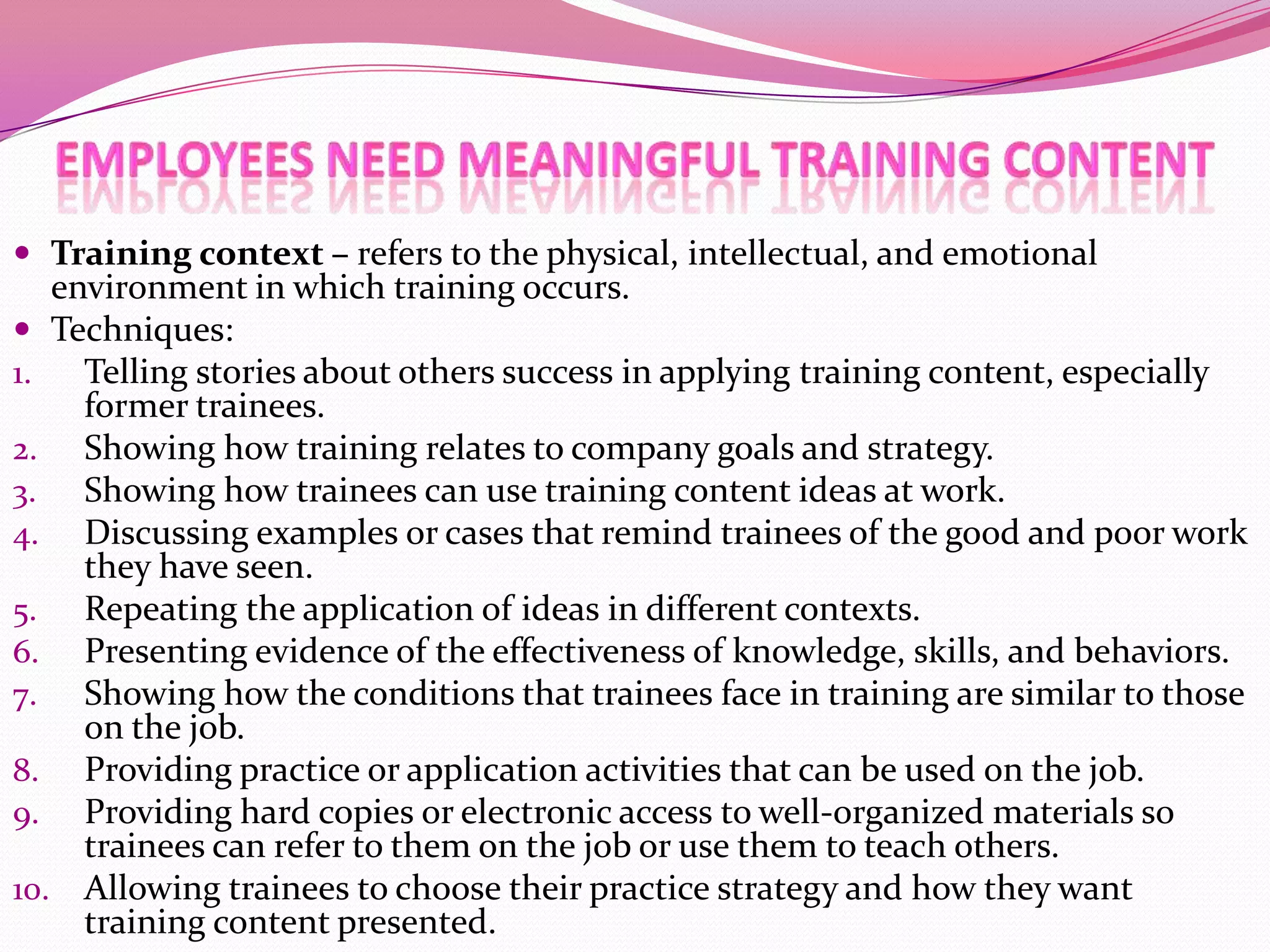 Training context – refers to the physical, intellectual, and emotional

environment in which training occurs.
 Techniques:
1.
Telling stories about others success in applying training content, especially
former trainees.
2. Showing how training relates to company goals and strategy.
3. Showing how trainees can use training content ideas at work.
4. Discussing examples or cases that remind trainees of the good and poor work
they have seen.
5. Repeating the application of ideas in different contexts.
6. Presenting evidence of the effectiveness of knowledge, skills, and behaviors.
7. Showing how the conditions that trainees face in training are similar to those
on the job.
8. Providing practice or application activities that can be used on the job.
9. Providing hard copies or electronic access to well-organized materials so
trainees can refer to them on the job or use them to teach others.
10. Allowing trainees to choose their practice strategy and how they want
training content presented.

 