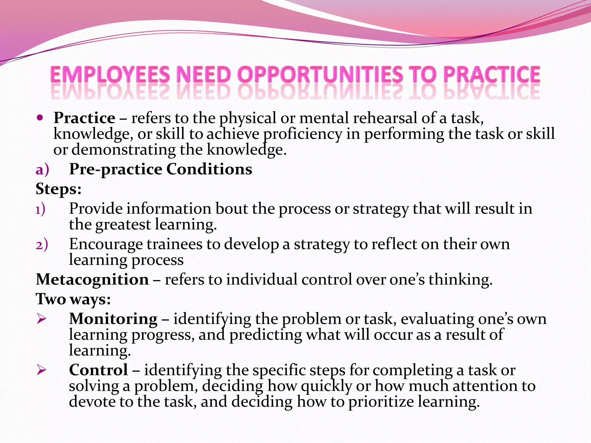  Practice – refers to the physical or mental rehearsal of a task,

knowledge, or skill to achieve proficiency in performing the task or skill
or demonstrating the knowledge.
a) Pre-practice Conditions
Steps:
1) Provide information bout the process or strategy that will result in
the greatest learning.
2) Encourage trainees to develop a strategy to reflect on their own
learning process
Metacognition – refers to individual control over one’s thinking.
Two ways:
 Monitoring – identifying the problem or task, evaluating one’s own
learning progress, and predicting what will occur as a result of
learning.
 Control – identifying the specific steps for completing a task or
solving a problem, deciding how quickly or how much attention to
devote to the task, and deciding how to prioritize learning.

 
