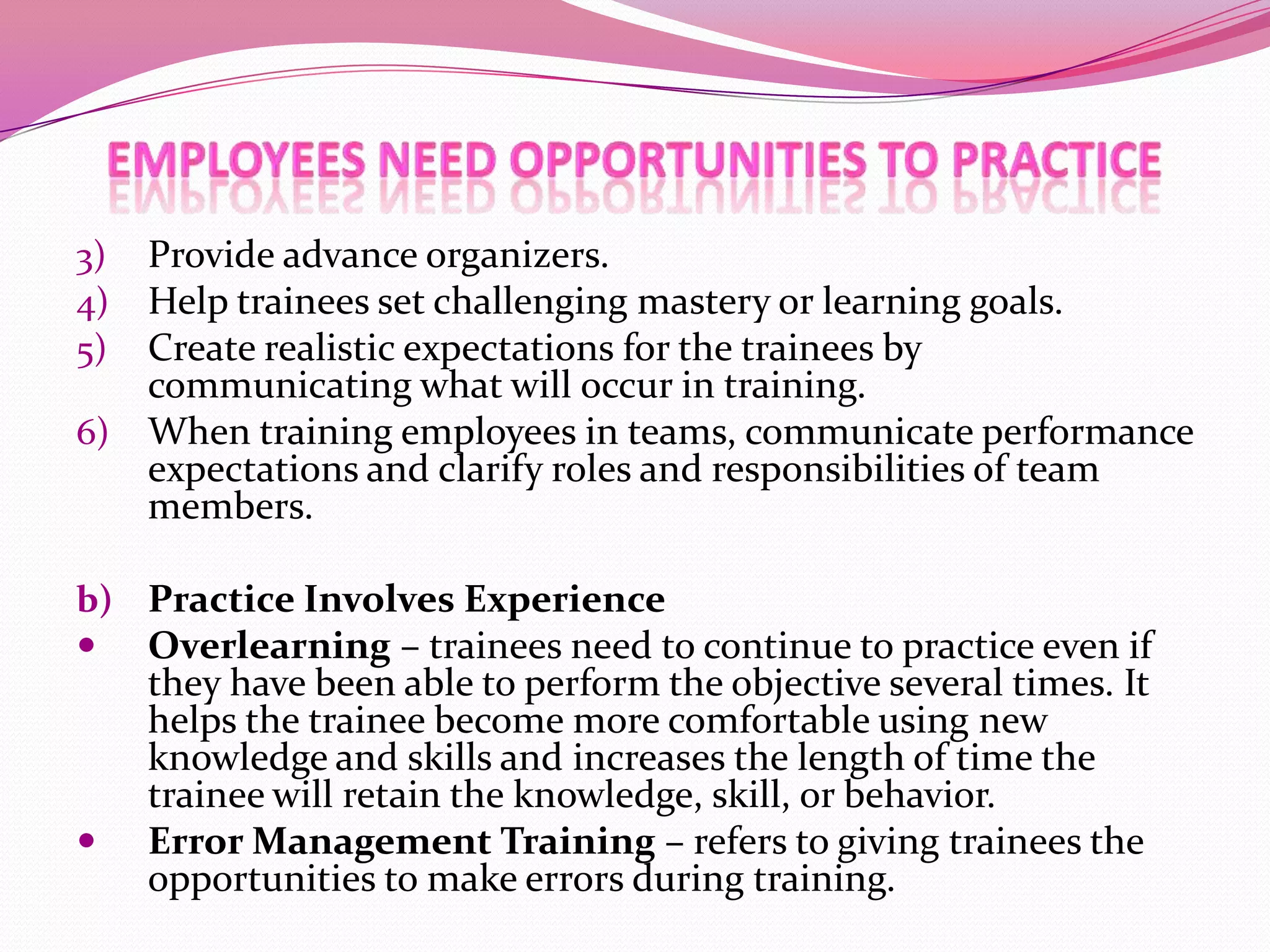 Provide advance organizers.
Help trainees set challenging mastery or learning goals.
Create realistic expectations for the trainees by
communicating what will occur in training.
6) When training employees in teams, communicate performance
expectations and clarify roles and responsibilities of team
members.
3)
4)
5)

b) Practice Involves Experience
 Overlearning – trainees need to continue to practice even if



they have been able to perform the objective several times. It
helps the trainee become more comfortable using new
knowledge and skills and increases the length of time the
trainee will retain the knowledge, skill, or behavior.
Error Management Training – refers to giving trainees the
opportunities to make errors during training.

 