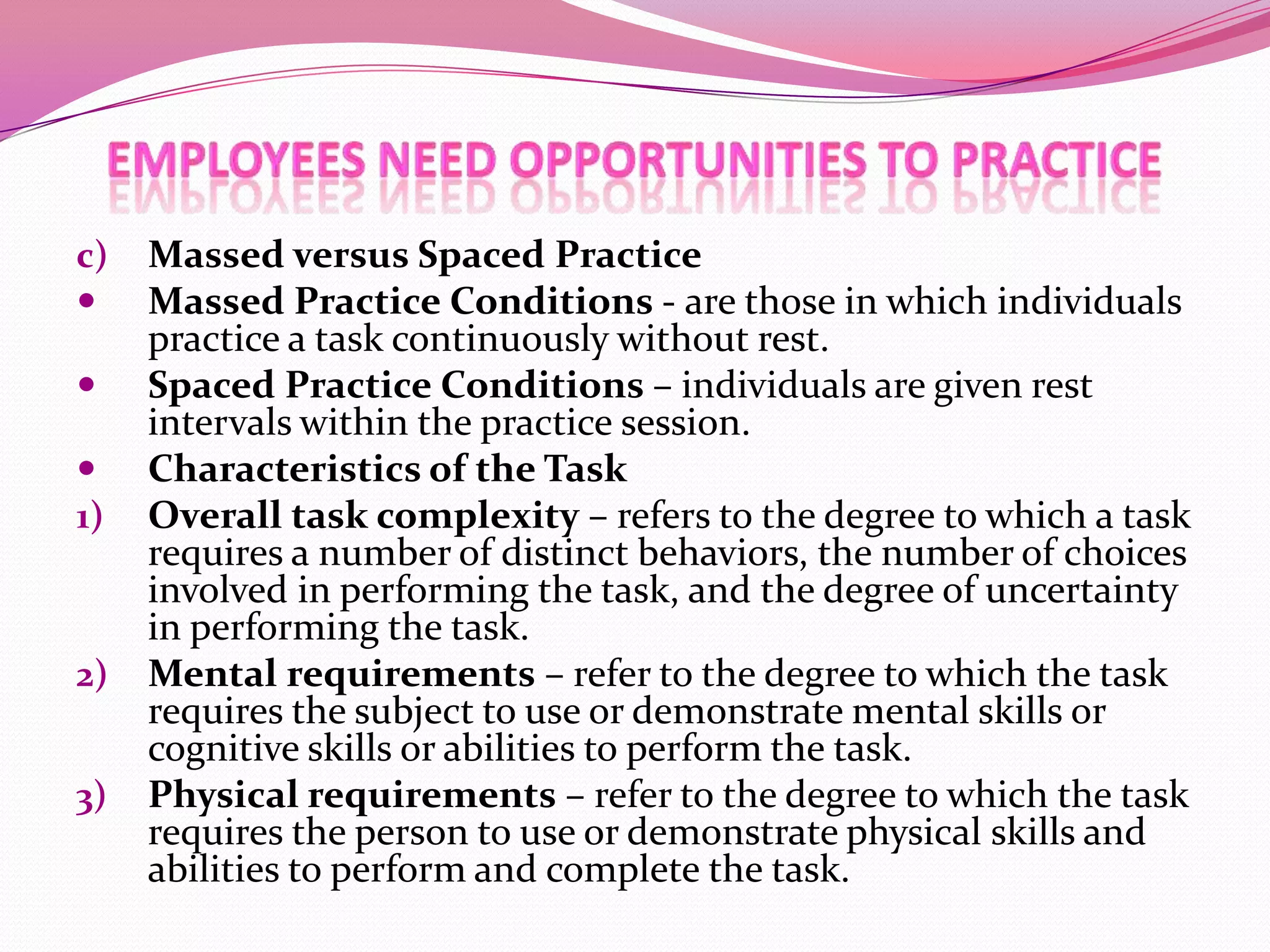 c)



1)

2)
3)

Massed versus Spaced Practice
Massed Practice Conditions - are those in which individuals
practice a task continuously without rest.
Spaced Practice Conditions – individuals are given rest
intervals within the practice session.
Characteristics of the Task
Overall task complexity – refers to the degree to which a task
requires a number of distinct behaviors, the number of choices
involved in performing the task, and the degree of uncertainty
in performing the task.
Mental requirements – refer to the degree to which the task
requires the subject to use or demonstrate mental skills or
cognitive skills or abilities to perform the task.
Physical requirements – refer to the degree to which the task
requires the person to use or demonstrate physical skills and
abilities to perform and complete the task.

 