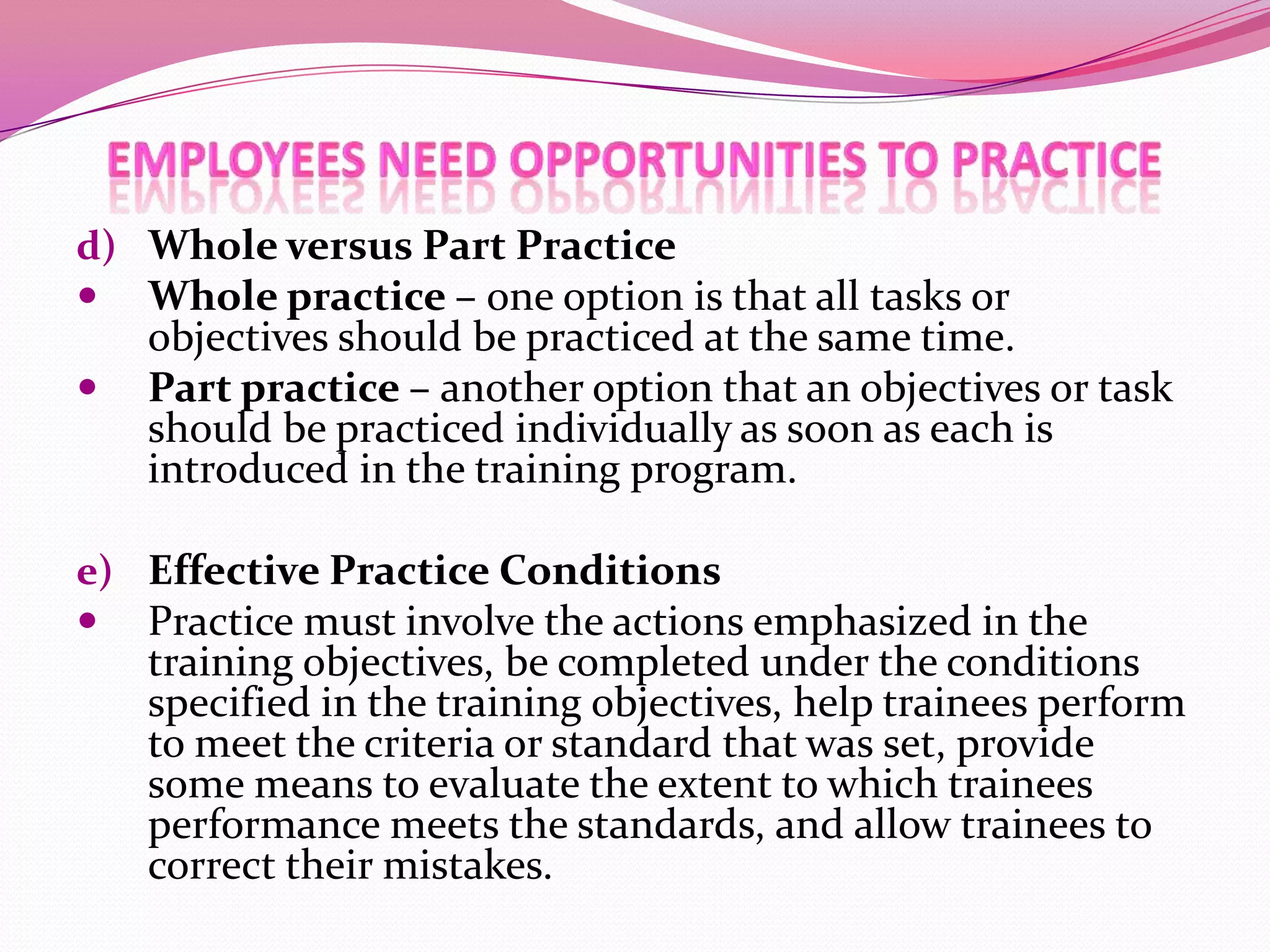d) Whole versus Part Practice
 Whole practice – one option is that all tasks or


objectives should be practiced at the same time.
Part practice – another option that an objectives or task
should be practiced individually as soon as each is
introduced in the training program.

e) Effective Practice Conditions
 Practice must involve the actions emphasized in the

training objectives, be completed under the conditions
specified in the training objectives, help trainees perform
to meet the criteria or standard that was set, provide
some means to evaluate the extent to which trainees
performance meets the standards, and allow trainees to
correct their mistakes.

 
