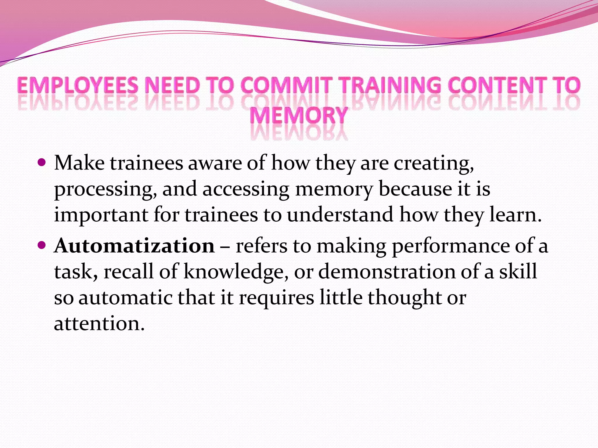  Make trainees aware of how they are creating,

processing, and accessing memory because it is
important for trainees to understand how they learn.
 Automatization – refers to making performance of a
task, recall of knowledge, or demonstration of a skill
so automatic that it requires little thought or
attention.

 