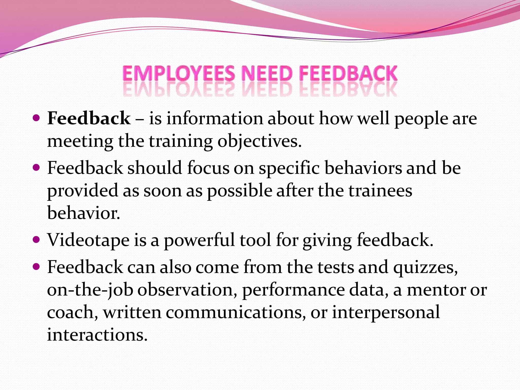  Feedback – is information about how well people are

meeting the training objectives.
 Feedback should focus on specific behaviors and be
provided as soon as possible after the trainees
behavior.
 Videotape is a powerful tool for giving feedback.
 Feedback can also come from the tests and quizzes,
on-the-job observation, performance data, a mentor or
coach, written communications, or interpersonal
interactions.

 