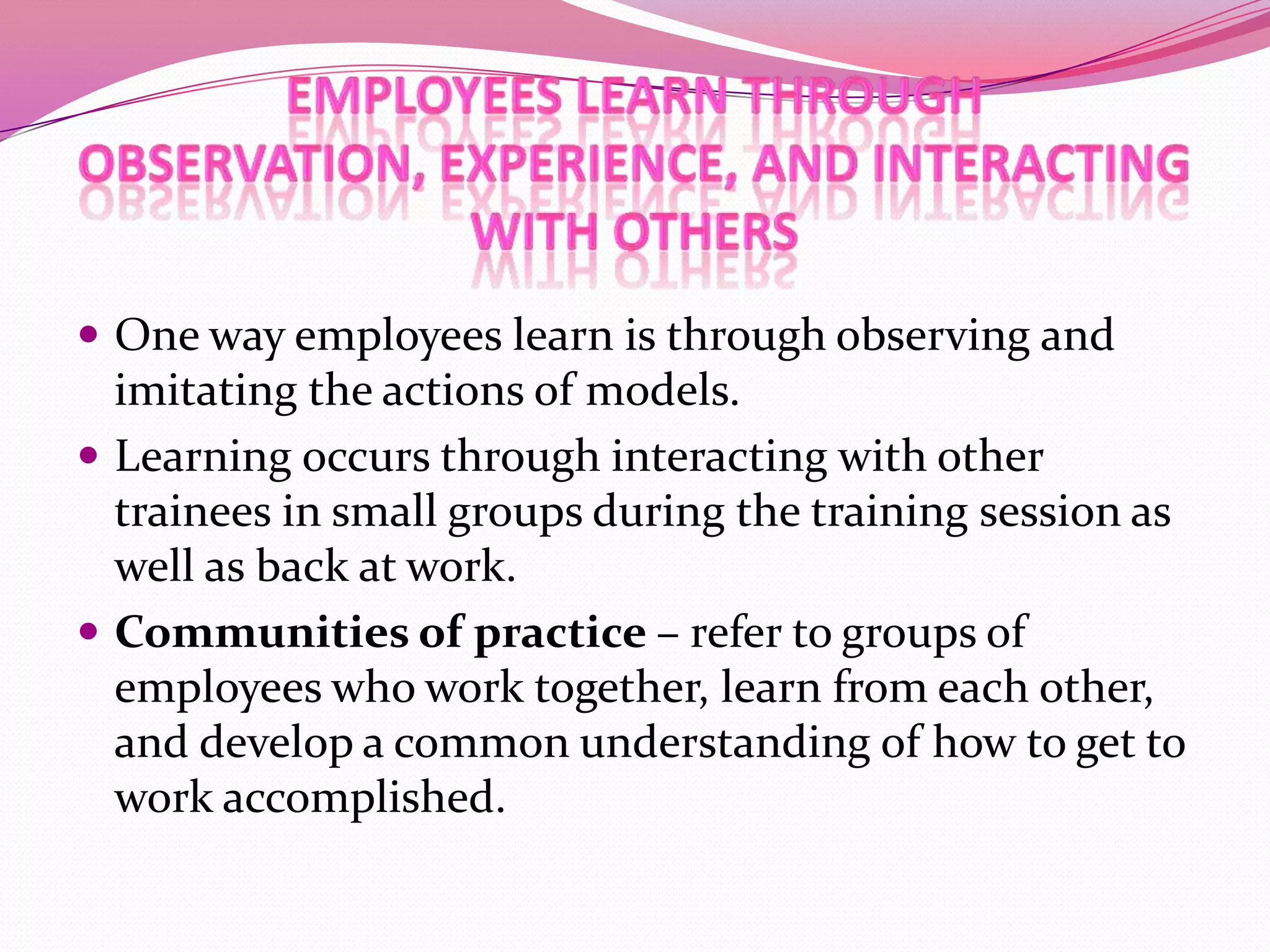  One way employees learn is through observing and

imitating the actions of models.
 Learning occurs through interacting with other
trainees in small groups during the training session as
well as back at work.
 Communities of practice – refer to groups of
employees who work together, learn from each other,
and develop a common understanding of how to get to
work accomplished.

 