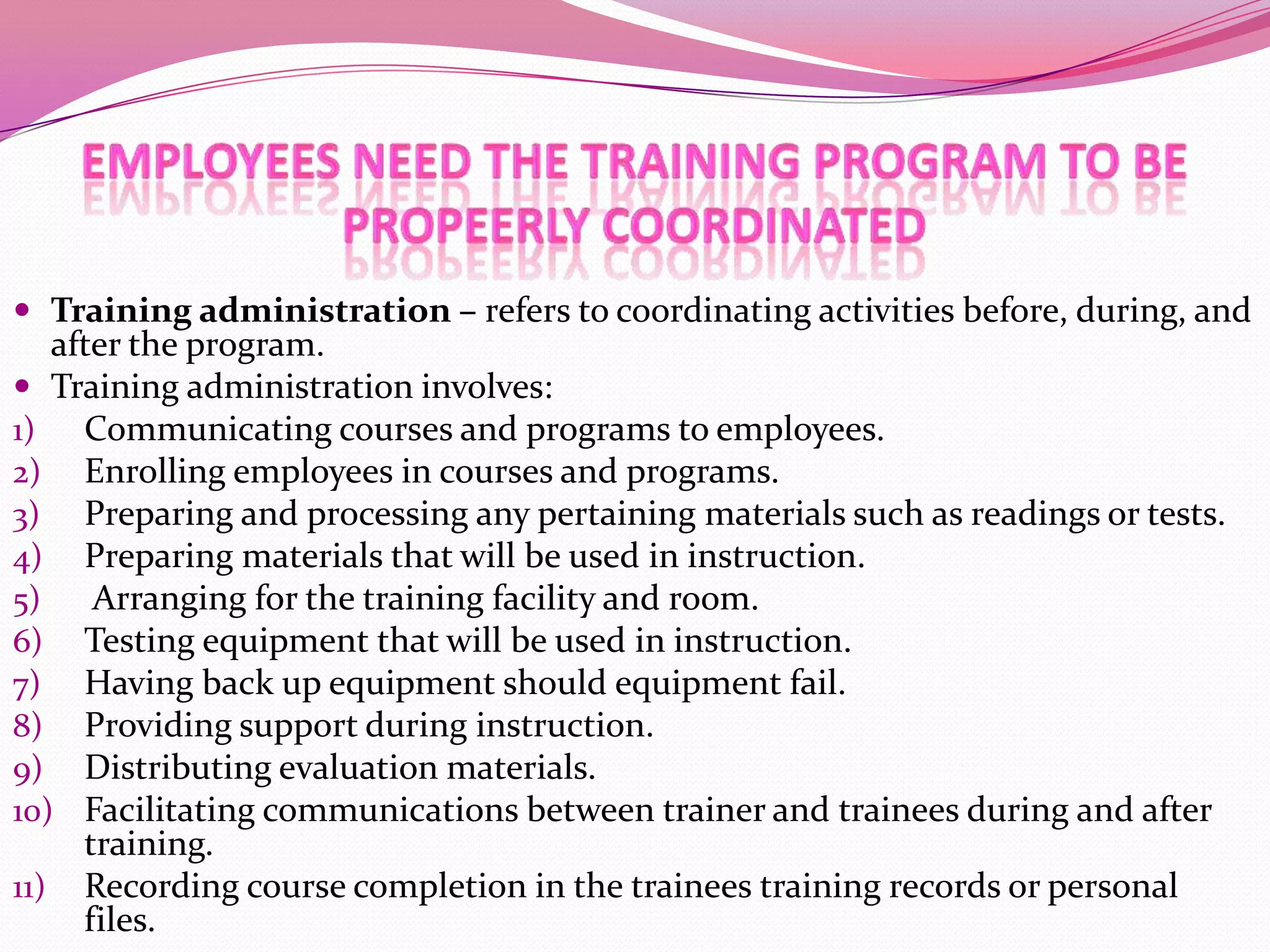  Training administration – refers to coordinating activities before, during, and

after the program.
 Training administration involves:
1) Communicating courses and programs to employees.
2) Enrolling employees in courses and programs.
3) Preparing and processing any pertaining materials such as readings or tests.
4) Preparing materials that will be used in instruction.
5)
Arranging for the training facility and room.
6) Testing equipment that will be used in instruction.
7) Having back up equipment should equipment fail.
8) Providing support during instruction.
9) Distributing evaluation materials.
10) Facilitating communications between trainer and trainees during and after
training.
11) Recording course completion in the trainees training records or personal
files.

 