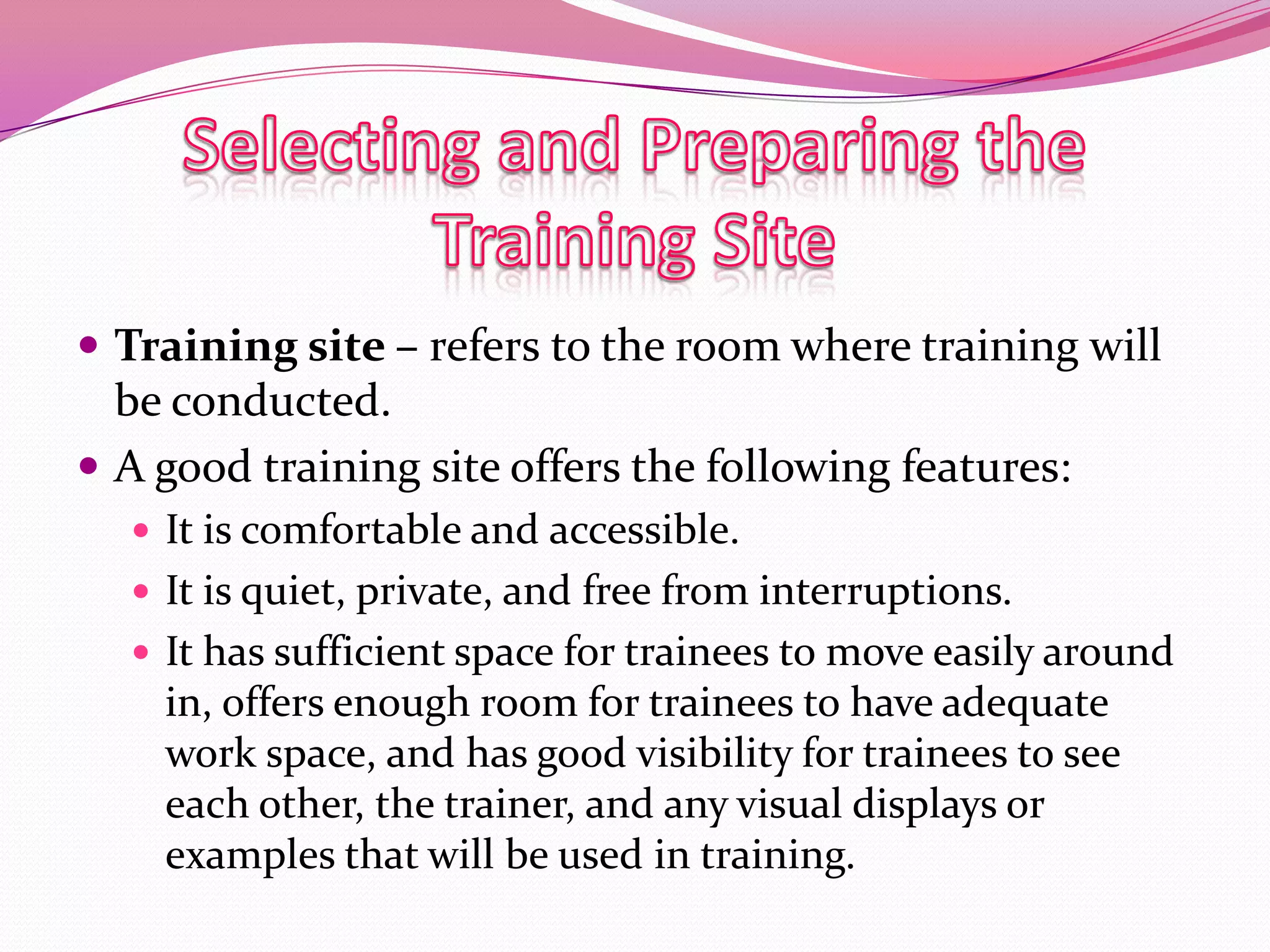  Training site – refers to the room where training will

be conducted.
 A good training site offers the following features:
 It is comfortable and accessible.
 It is quiet, private, and free from interruptions.
 It has sufficient space for trainees to move easily around

in, offers enough room for trainees to have adequate
work space, and has good visibility for trainees to see
each other, the trainer, and any visual displays or
examples that will be used in training.

 