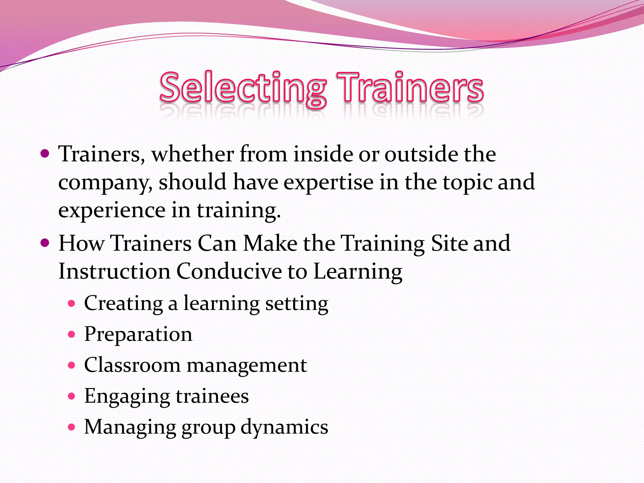  Trainers, whether from inside or outside the

company, should have expertise in the topic and
experience in training.
 How Trainers Can Make the Training Site and
Instruction Conducive to Learning
 Creating a learning setting
 Preparation
 Classroom management

 Engaging trainees
 Managing group dynamics

 