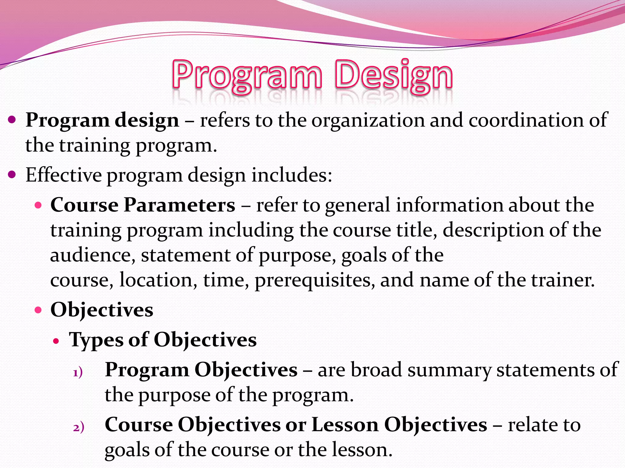  Program design – refers to the organization and coordination of

the training program.
 Effective program design includes:
 Course Parameters – refer to general information about the
training program including the course title, description of the
audience, statement of purpose, goals of the
course, location, time, prerequisites, and name of the trainer.
 Objectives
 Types of Objectives
1)
Program Objectives – are broad summary statements of
the purpose of the program.
2) Course Objectives or Lesson Objectives – relate to
goals of the course or the lesson.

 