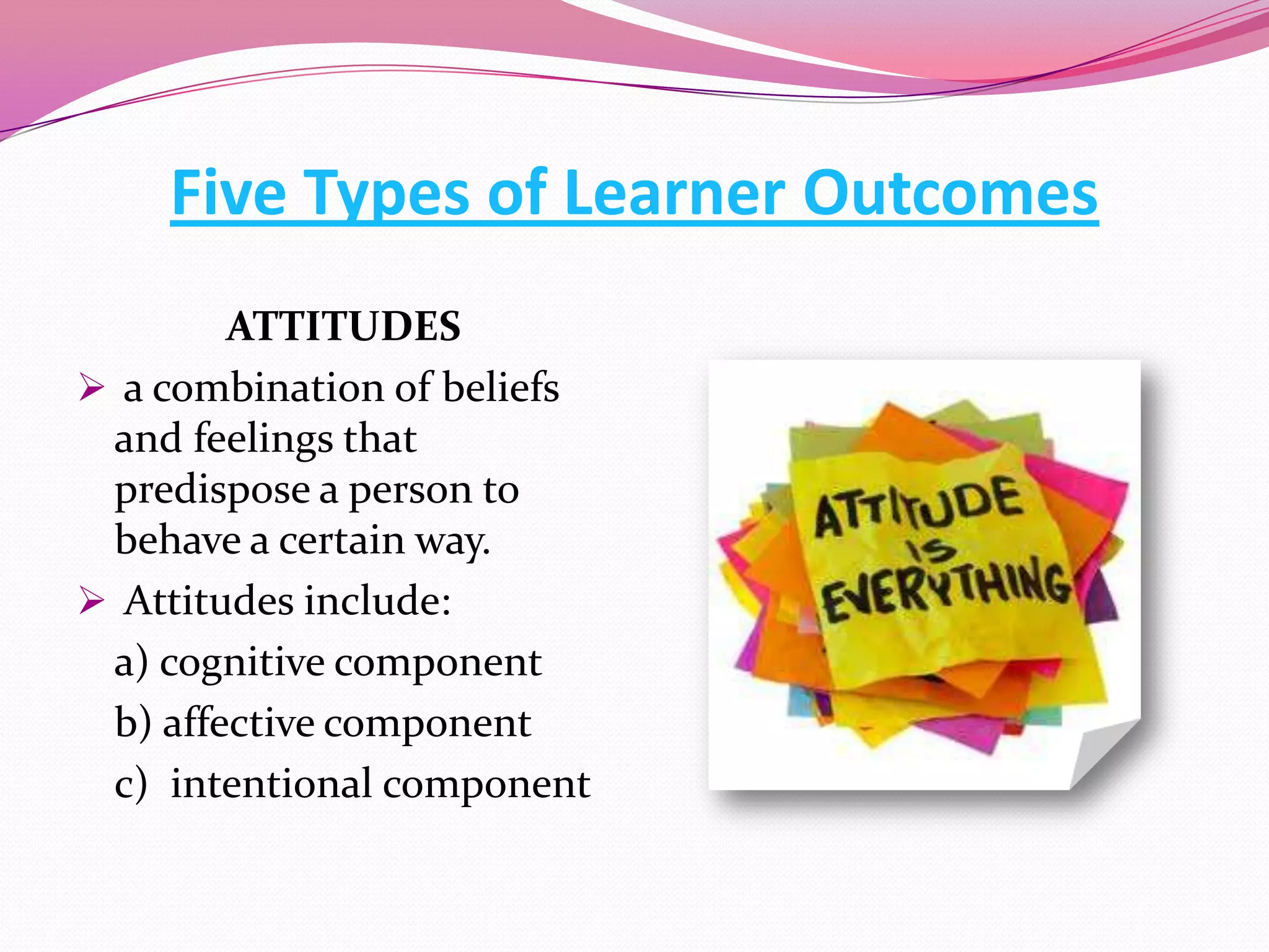 Five Types of Learner Outcomes
ATTITUDES
 a combination of beliefs
and feelings that
predispose a person to
behave a certain way.
 Attitudes include:
a) cognitive component
b) affective component
c) intentional component

 
