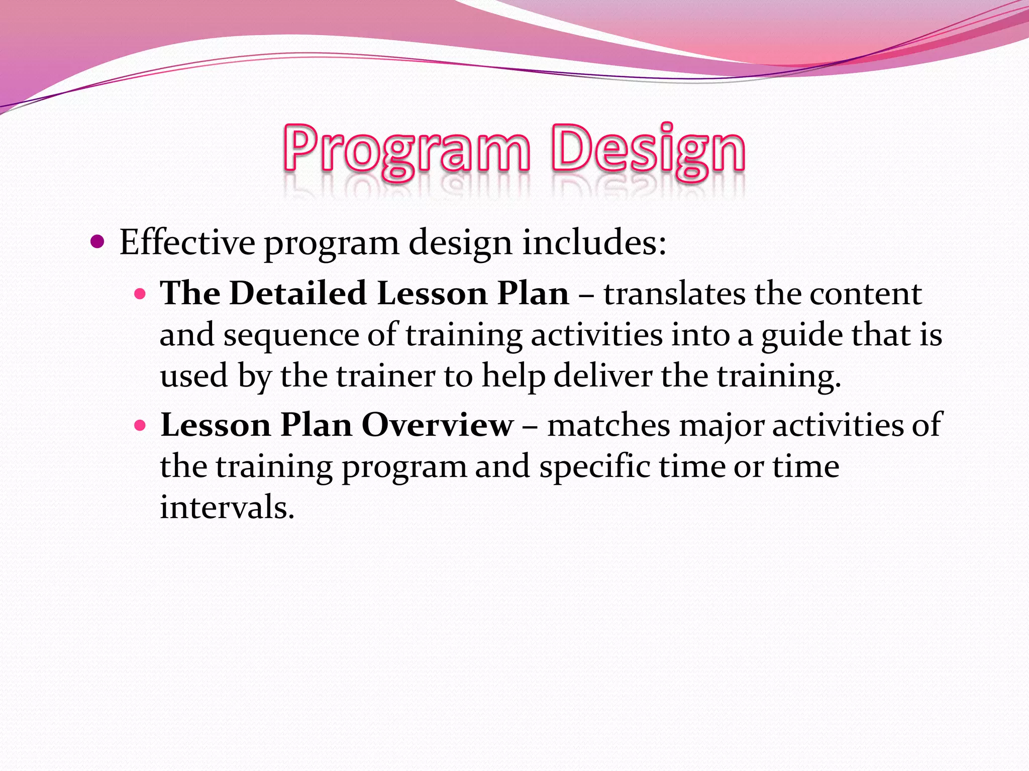  Effective program design includes:
 The Detailed Lesson Plan – translates the content
and sequence of training activities into a guide that is
used by the trainer to help deliver the training.
 Lesson Plan Overview – matches major activities of
the training program and specific time or time
intervals.

 