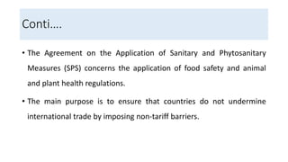 Conti….
• The Agreement on the Application of Sanitary and Phytosanitary
Measures (SPS) concerns the application of food safety and animal
and plant health regulations.
• The main purpose is to ensure that countries do not undermine
international trade by imposing non-tariff barriers.
 