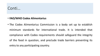 Conti…
• FAO/WHO Codex Alimentarius
• The Codex Alimentarius Commission is a body set up to establish
minimum standards for international trade. It is intended that
compliance with Codex requirements should safeguard the integrity
of the food in question, and preclude trade barriers preventing its
entry to any participating country.
 