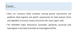 Conti…
• There are numerous Codex standards covering general requirements and
guidelines (food hygiene) and specific requirements for food products (fruits
and vegetables, fruit juices, cereals, fat and oils, fish, meat, sugars, milk).
• The FAO/WHO Codex Alimentarius Committee specifically concerned with
food hygiene is the Codex Committee on Food Hygiene (CCFH).
 