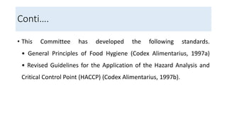 Conti….
• This Committee has developed the following standards.
• General Principles of Food Hygiene (Codex Alimentarius, 1997a)
• Revised Guidelines for the Application of the Hazard Analysis and
Critical Control Point (HACCP) (Codex Alimentarius, 1997b).
 