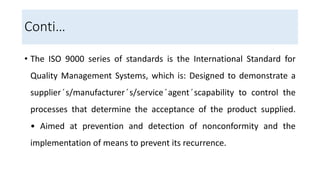 Conti…
• The ISO 9000 series of standards is the International Standard for
Quality Management Systems, which is: Designed to demonstrate a
supplier ́s/manufacturer ́s/service ́agent ́scapability to control the
processes that determine the acceptance of the product supplied.
• Aimed at prevention and detection of nonconformity and the
implementation of means to prevent its recurrence.
 