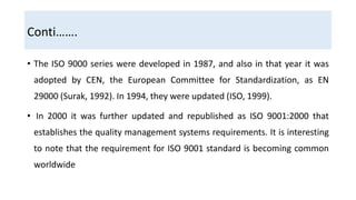 Conti…….
• The ISO 9000 series were developed in 1987, and also in that year it was
adopted by CEN, the European Committee for Standardization, as EN
29000 (Surak, 1992). In 1994, they were updated (ISO, 1999).
• In 2000 it was further updated and republished as ISO 9001:2000 that
establishes the quality management systems requirements. It is interesting
to note that the requirement for ISO 9001 standard is becoming common
worldwide
 