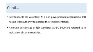 • ISO standards are voluntary. As a non-governmental organization, ISO
has no legal authority to enforce their implementation.
• A certain percentage of ISO standards as ISO 9000 are referred to in
legislation of some countries.
Conti…
 