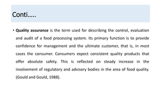 Conti…..
• Quality assurance is the term used for describing the control, evaluation
and audit of a food processing system. Its primary function is to provide
confidence for management and the ultimate customer, that is, in most
cases the consumer. Consumers expect consistent quality products that
offer absolute safety. This is reflected on steady increase in the
involvement of regulatory and advisory bodies in the area of food quality.
(Gould and Gould, 1988).
 