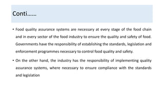 Conti……
• Food quality assurance systems are necessary at every stage of the food chain
and in every sector of the food industry to ensure the quality and safety of food.
Governments have the responsibility of establishing the standards, legislation and
enforcement programmes necessary to control food quality and safety.
• On the other hand, the industry has the responsibility of implementing quality
assurance systems, where necessary to ensure compliance with the standards
and legislation
 