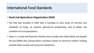 International Food Standards
• Food and Agriculture Organisation (FAO)
• The FAO was founded in 1945 with a mandate to raise levels of nutrition and
standards of living, to improve agricultural productivity, and to better the
condition of rural populations.
• There is a Food and Nutrition Division that includes the Food Safety and Quality
Service (ESNS) that among others maintains liaison on technical matters relating
to food safety, quality and consumer protection.
 