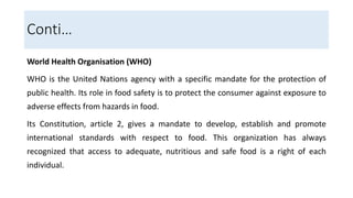 World Health Organisation (WHO)
WHO is the United Nations agency with a specific mandate for the protection of
public health. Its role in food safety is to protect the consumer against exposure to
adverse effects from hazards in food.
Its Constitution, article 2, gives a mandate to develop, establish and promote
international standards with respect to food. This organization has always
recognized that access to adequate, nutritious and safe food is a right of each
individual.
Conti…
 