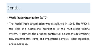Conti…
• World Trade Organization (WTO)
• The World Trade Organisation was established in 1995. The WTO is
the legal and institutional foundation of the multilateral trading
system. It provides the principal contractual obligations determining
how governments frame and implement domestic trade legislation
and regulations.
 