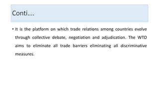 Conti….
• It is the platform on which trade relations among countries evolve
through collective debate, negotiation and adjudication. The WTO
aims to eliminate all trade barriers eliminating all discriminative
measures.
 