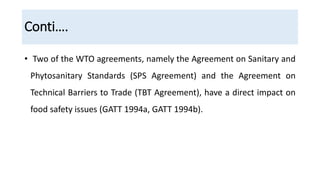 Conti….
• Two of the WTO agreements, namely the Agreement on Sanitary and
Phytosanitary Standards (SPS Agreement) and the Agreement on
Technical Barriers to Trade (TBT Agreement), have a direct impact on
food safety issues (GATT 1994a, GATT 1994b).
 