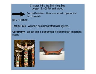 Chapter 4-By the Shinning Sea
                Lesson 2 - Of Art and Wood
            Focus Question: How was wood important to
            the Kwakiutl.
KEY TERMS:

Totem Pole - wooden pole decorated with figures.

Ceremony - an act that is performed in honor of an important
event.
 