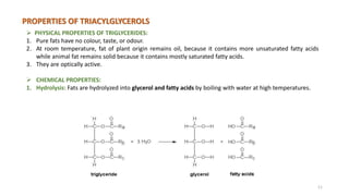 PROPERTIES OF TRIACYLGLYCEROLS
 PHYSICAL PROPERTIES OF TRIGLYCERIDES:
1. Pure fats have no colour, taste, or odour.
2. At room temperature, fat of plant origin remains oil, because it contains more unsaturated fatty acids
while animal fat remains solid because it contains mostly saturated fatty acids.
3. They are optically active.
 CHEMICAL PROPERTIES:
1. Hydrolysis: Fats are hydrolyzed into glycerol and fatty acids by boiling with water at high temperatures.
11
 