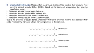 II. Unsaturated Fatty Acids: These contain one or more double or triple bonds in their structure. They
have the general formula CnH2n-1 COOH. Based on the degree of unsaturation, they may be
classified as below:
• Fatty acids with one double bond: Oleic acid.
• Fatty acids with two double bonds: Linoleic acid.
• Fatty acids with three double bonds: Linolenic acid.
• Fatty acids with four double bonds: Arachidonic acid.
Due to the presence of double bonds, unsaturated fatty acids are more reactive than saturated fatty
acids. The reactivity increases with an increasing number of double bonds.
16
 