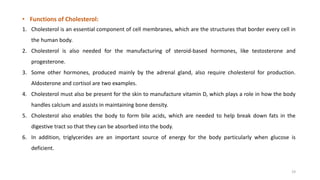 • Functions of Cholesterol:
1. Cholesterol is an essential component of cell membranes, which are the structures that border every cell in
the human body.
2. Cholesterol is also needed for the manufacturing of steroid-based hormones, like testosterone and
progesterone.
3. Some other hormones, produced mainly by the adrenal gland, also require cholesterol for production.
Aldosterone and cortisol are two examples.
4. Cholesterol must also be present for the skin to manufacture vitamin D, which plays a role in how the body
handles calcium and assists in maintaining bone density.
5. Cholesterol also enables the body to form bile acids, which are needed to help break down fats in the
digestive tract so that they can be absorbed into the body.
6. In addition, triglycerides are an important source of energy for the body particularly when glucose is
deficient.
19
 